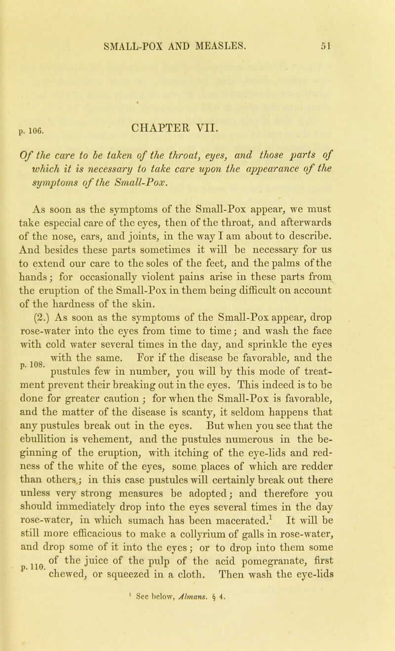 p. 106. CHAPTER VII. Of the care to be taken of the throat, eyes, and those parts of which it is necessary to take care upon the appearance of the symptoms of the Small-Pox. As soon as the symptoms of the Small-Pox appeal*, we must take especial care of the eyes, then of the throat, and afterwards of the nose, ears, and joints, in the way I am about to describe. And besides these parts sometimes it will be necessary for us to extend our care to the soles of the feet, and the palms of the hands; for occasionally violent pains arise in these parts from the ei*uption of the Small-Pox in them being difficult on account of the hardness of the skin. (2.) As soon as the symptoms of the Small-Pox appear, drop rose-water into the eyes from time to time; and wash the face with cold water several times in the day, and sprinkle the eyes with the same. For if the disease he favorable, and the pustules few in number, you will by this mode of treat- ment prevent their breaking out in the eyes. This indeed is to be done for greater caution ; for when the Small-Pox is favorable, and the matter of the disease is scanty, it seldom happens that any pustules break out in the eyes. But when you see that the ebullition is vehement, and the pustules numerous in the be- ginning of the eruption, with itching of the eye-lids and red- ness of the white of the eyes, some places of which are redder than others.; in this case pustules will certainly break out there unless very strong measures be adopted; and therefore you should immediately drop into the eyes several times in the day rose-water, in which sumach has been macerated.^ It will be still more efficacious to make a collyrium of galls in rose-water, and drop some of it into the eyes; or to drop into them some of the juice of the pulp of the acid pomegranate, first chewed, or squeezed in a cloth. Then wash the eye-lids ' Sec below, yilmarm. § 4.