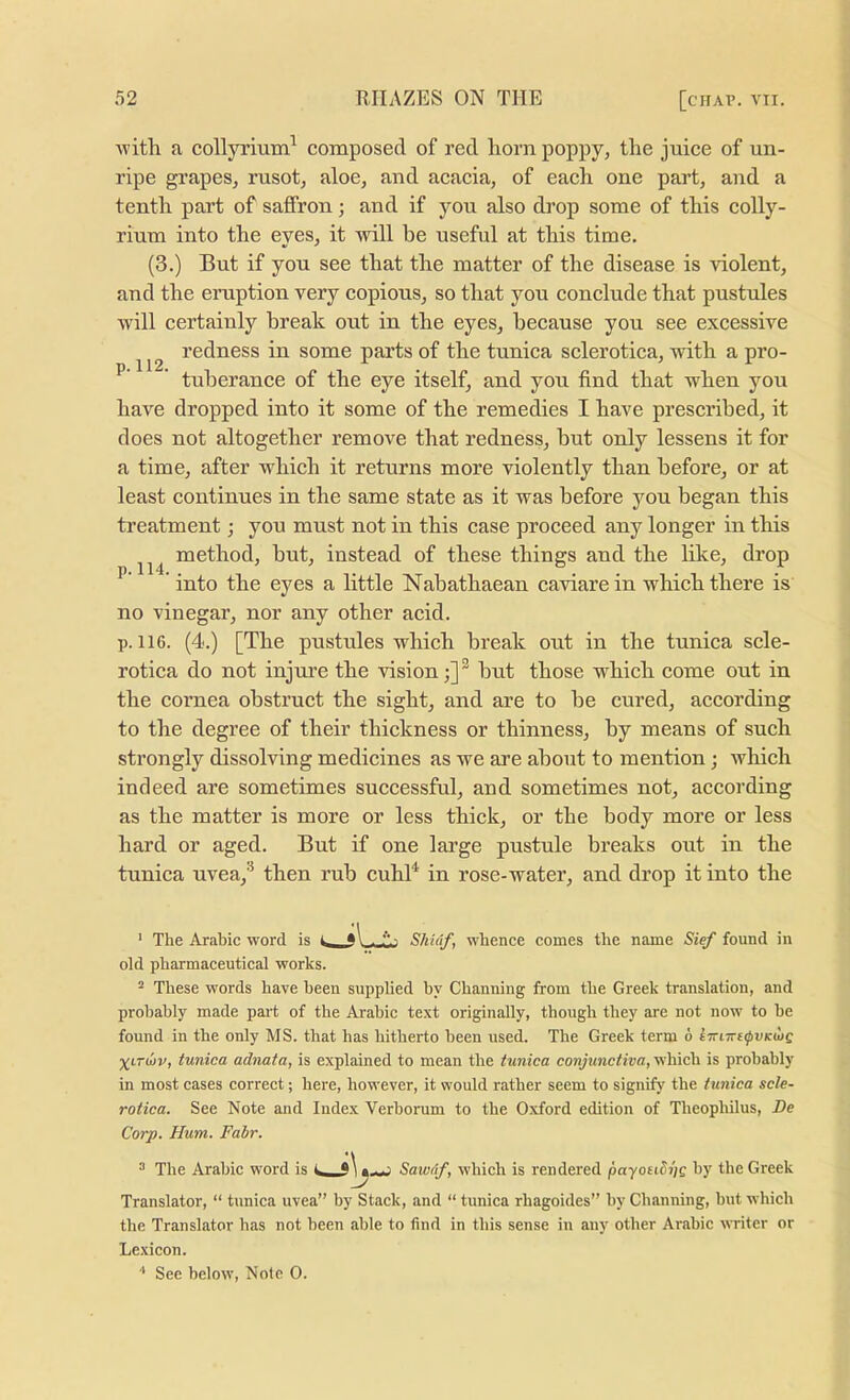 -with a collyrium^ composed of red liorn poppy, the juice of un- ripe grapes, rusot, aloe, and acacia, of each one part, and a tenth part of saffron; and if you also drop some of this eolly- rium into the eyes, it will be useful at this time. (3.) But if you see that the matter of the disease is violent, and the eruption very copious, so that you conclude that pustules will certainly break out in the eyes, because you see excessive redness in some parts of the tunica sclerotica, with a pro- ’ tuherance of the eye itself, and you find that when you have dropped into it some of the remedies I have prescribed, it does not altogether remove that redness, but only lessens it for a time, after which it returns more violently than before, or at least continues in the same state as it was before jmu began this treatment; you must not in this case proceed any longer in this method, but, instead of these things and the lilce, drop ’ into the eyes a little Nabathaean caviare in which there is no vinegar, nor any other acid. p. 116. (4.) [The pustules which break out in the tunica scle- rotica do not injure the vision;] ® hut those which come out in the cornea obstruct the sight, and are to he cured, according to the degree of their thickness or thinness, by means of such strongly dissolving medicines as we are about to mention; which indeed are sometimes successful, and sometimes not, according as the matter is more or less thick, or the body more or less hard or aged. But if one large pustule breaks out in the tunica uvea,'^ then rub cuhB in rose-water, and drop it into the ' The Arabic word is Skidf, whence comes the name Sief found in old pharmaceutical works. “ These words have been supplied by Channing from the Greek translation, and probably made part of the Arabic text originally, though they are not now to be found in the only MS. that has hitherto been used. The Greek term 6 iTnm^vKdog Xt-Toiv, tunica adnata, is explained to mean the tunica conjunctiva, which is probably in most cases correct; here, however, it would rather seem to signify the tunica scle- rotica. See Note and Index Verborum to the Oxford edition of Theophilus, De Corp. Hum. Fair. “ The Arabic word is Sawdf, which is rendered payotiSijg by the Greek Translator, “ tunica uvea” by Stack, and “ tunica rhagoides” by Channing, but which the Translator has not been able to find in this sense in any other Arabic writer or Lexicon.