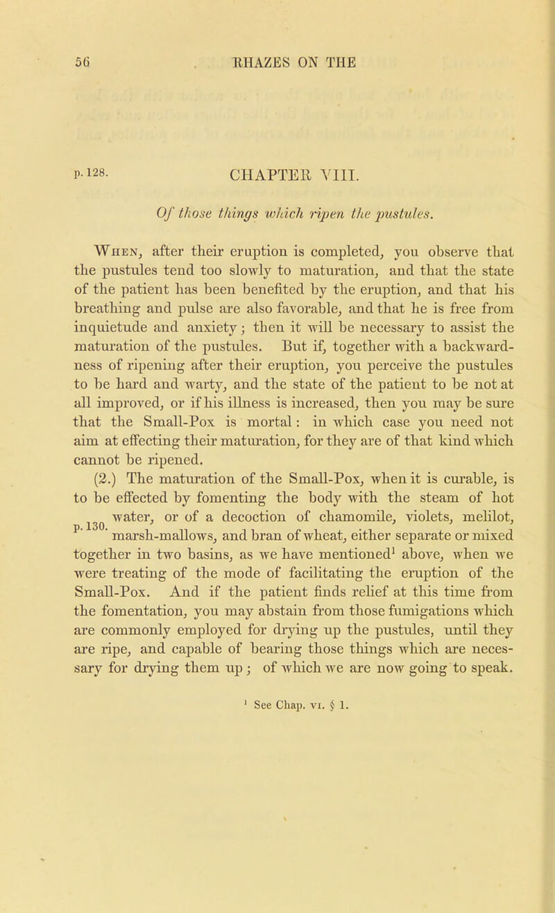 p-128. chapter YIII. Of those things which ripen the pustules. When, after their eruption is completed, you observe that the pustules tend too slowly to maturation, and that the state of the patient has been benefited by the eruption, and that his breathing and pulse are also favorable, and that he is free from inquietude and anxiety; then it will be necessary to assist the maturation of the pustxdes. But if, together with a backward- ness of ripening after their eruption, you perceive the pustules to be hard and warty, and the state of the patient to be not at all improved, or if his illness is increased, then you may be sure that the Small-Pox is mortal: in which case you need not aim at effecting theii’ maturation, for they are of that kind which cannot be ripened. (2.) The maturation of the Small-Pox, when it is cm’able, is to be effected by fomenting the body with the steam of hot water, or of a decoction of chamomile, violets, mehlot,  marsh-mallows, and bran of wheat, either separate or mixed together in two basins, as we have mentioned^ above, when we were treating of the mode of facilitating the eruption of the Small-Pox. And if the patient finds rehef at this time from the fomentation, you may abstain from those fumigations which are commonly employed for drying up the pustules, until they are ripe, and capable of hearing those things which are neces- sary for drying them up j of which we are now going to speak.