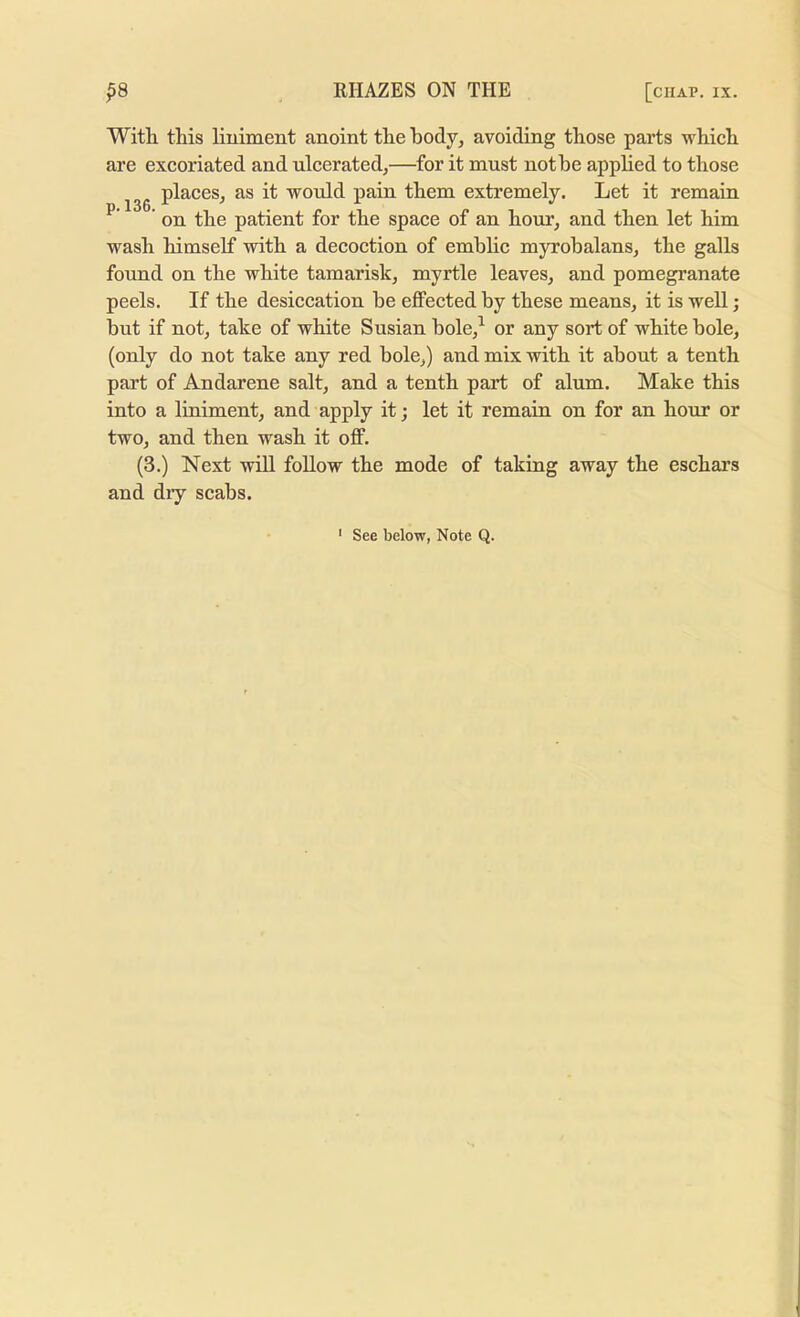 p.l36. With this liniment anoint the hody, avoiding those parts which are excoriated and nicerated,—for it must nothe apphed to those places, as it would pain them extremely. Let it remain on the patient for the space of an hour, and then let him wash himself with a decoction of emblic myrobalans, the galls found on the white tamarisk, myrtle leaves, and pomegranate peels. If the desiccation be eflPected by these means, it is well; but if not, take of white Susian hole,^ or any sort of white bole, (only do not take any red bole,) and mix with it about a tenth part of Andarene salt, and a tenth part of alum. Make this into a liniment, and apply it; let it remain on for an hour or two, and then wash it off. (3.) Next will follow the mode of taking away the eschars and dry scabs.