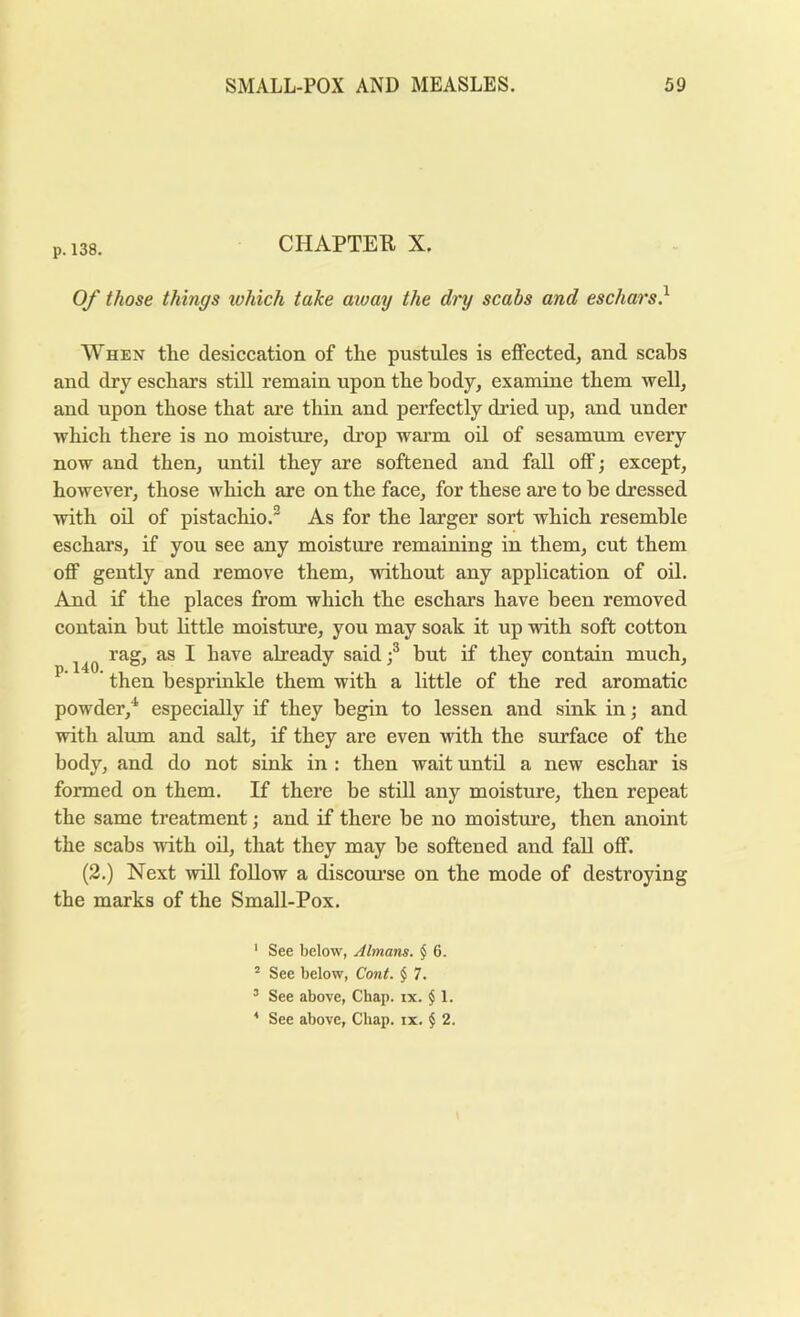 p.138. CHAPTEB, X. Oy those things which take aioay the dry scabs and eschars} When the desiccation of the pustules is effected, and scabs and dry eschars still remain upon the body, examine them well, and upon those that are thin and perfectly dried up, and under which there is no moisture, di’op warm oil of sesamum every now and then, until they are softened and fall off; except, however, those which are on the face, for these are to be dressed with oil of pistachio.® As for the larger sort which resemble eschars, if you see any moisture remaining in them, cut them off gently and remove them, without any application of oil. And if the places from which the eschars have been removed contain but httle moisture, you may soak it up with soft cotton rag, as I have already said} but if they contain much, then besprinkle them with a little of the red aromatic powder,* especially if they begin to lessen and sink in j and with alum and salt, if they are even with the surface of the body, and do not sink in : then wait until a new eschar is formed on them. If there be still any moisture, then repeat the same treatment; and if there be no moisture, then anoint the scabs with oil, that they may be softened and fall off. (2.) Next will foUow a discourse on the mode of destroying the marks of the Small-Pox. p.l40. ' See below, Almans. $ 6. “ See below, Cont. $ 7. ’ See above. Chap. ix. § 1. * See above. Chap. ix. $ 2.