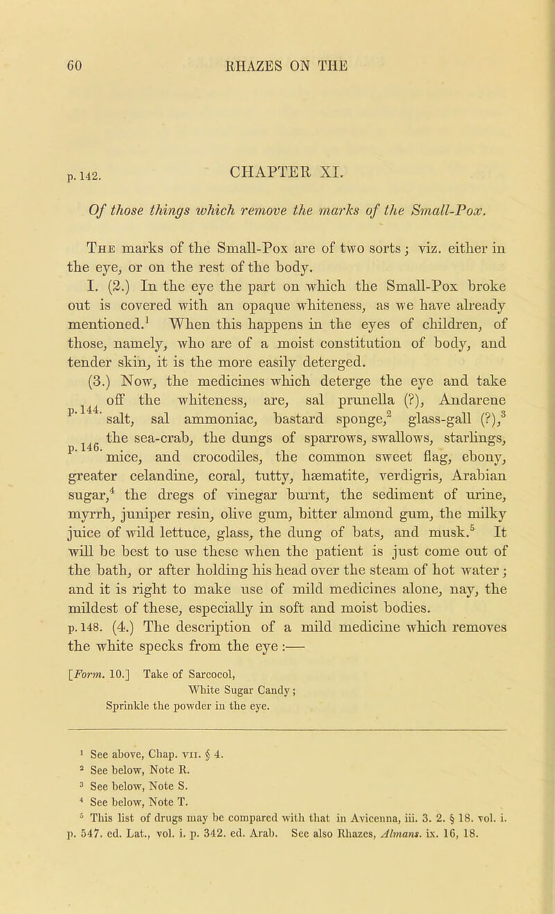 p. 142. CHAPTER XI. Of those things which remove the marks of the Small-Pox. The marks of the Small-Pox are of two sorts; viz. either in the eye, or on the rest of the body. I. (2.) In the eye the part on which the Small-Pox broke out is covered with an opaque whiteness, as we have already mentioned.* When this happens in the eyes of children, of those, namely, who are of a moist constitution of body, and tender skin, it is the more easily deterged. (3.) Now, the medicines which deterge the eye and take off the whiteness, are, sal pruneUa (?), Andarene ’ salt, sal ammoniac, hastai’d sponge,^ glass-gall (?),® the sea-crah, the dungs of sparrows, swallows, starhngs, * mice, and crocodiles, the common sweet flag, ebony, greater celandine, coral, tutty, haematite, verdigris, Arabian sugar,^ the dregs of vinegar burnt, the sediment of urine, myrrh, juniper resin, ohve gum, hitter almond gum, the milky juice of Avild lettuce, glass, the dung of bats, and musk.® It will be best to use these when the patient is just come out of the hath, or after holding his head over the steam of hot water; and it is right to make use of mild medicines alone, nay, the mildest of these, especiaUy in soft and moist bodies, p. 148. (4.) The description of a mild medicine which removes the white specks from the eye :— l^Form. 10.] Take of Sarcocol, \ATiite Sugar Candy; Sprinkle the powder in the eye. ' See above, Chap. vii. § 4. ® See below, Note R. 3 See below. Note S. See below. Note T. ® This list of drugs may be compared with that in Avicenna, iii. 3. 2. § 18. vol. i. p. 547. ed. Lat., vol. i. p. 342. ed. Arab. See also Rbazes, Almans. i.\. 16, 18.
