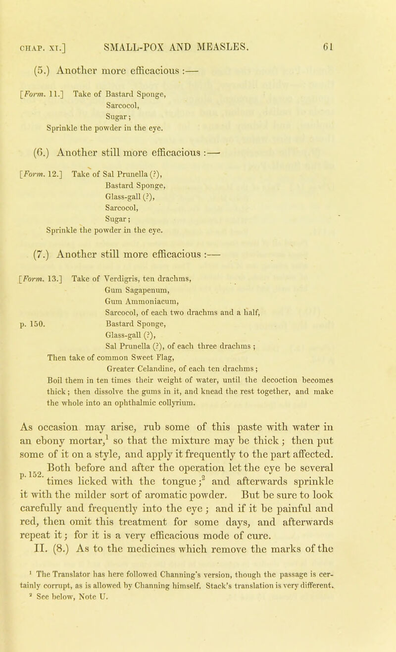 (5.) Anotlici’ more efficacious ;— \_Form. 11.] Take of Bastard Sponge, Sarcocol, Sugar; Sprinkle the powder in the eye. (6.) Another still more efficacious :—■ [Form. 12.] Take of Sal Prunella (.’), Bastard Sponge, Glass-gall (?), Sarcocol, Sugar; Sprinkle the powder in the eye. (7.) Another still more efficacious :— [Form. 13.] Take of Verdigris, ten drachms. Gum Sagapenum, Gum Ammoniacum, Sarcocol, of each two drachms and a half, p. 150. Bastard Sponge, Glass-gaU (?), Sal Prunella (?), of each three drachms ; Then take of common Sweet Flag, Greater Celandine, of each ten drachms; Boil them in ten times their weight of water, until the decoction becomes thick; then dissolve the gums in it, and knead the rest together, and make the whole into an ophthalmic coUyrium. As occasion may arise, rub some of this paste with water in an ebony mortar,^ so that the mixture may he thick; then put some of it on a style, and apply it frequently to the part affected. Both before and after the operation let the eye be several ^ times licked with the tongueand afterwards sprinkle it with the milder sort of aromatic powder. But he sure to look carefully and frequently into the eye; and if it he painful and red, then omit this treatment for some days, and afterwards repeat it; for it is a veiy efficacious mode of cure. II. (8.) As to the medicines which remove the marks of the ' The Translator has here followed Channing's version, though the pass.ige is cer- tainly corrupt, as is allowed hy Channing himself. Stack’s translation is very different. See below. Note U.