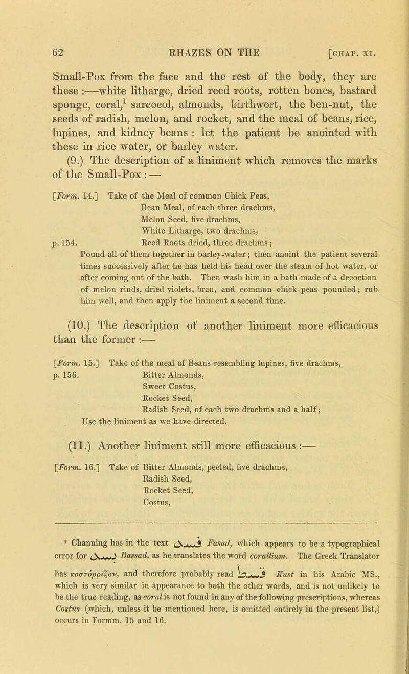 Small-Pox from the face and the rest of the body, they are these ;—white litharge, dried reed roots, rotten bones, bastard sponge, coral,^ sarcocol, almonds, bii'thwort, the ben-nut, the seeds of radish, melon, and rocket, and the meal of beans, rice, lupines, and kidney beans : let the patient be anointed with these in rice water, or barley water. (9.) The description of a liniment which removes the marks of the Small-Pox : — \_Form. 14.] Take of the Meal of common Chick Peas, Bean Meal, of each three drachms. Melon Seed, five drachms. White Litharge, two drachms, p. 154. Reed Roots dried, three drachms; Pound all of them together in barley-water; then anoint the patient several times successively after he has held his head over the steam of hot water, or after coming out of the bath. Then wash him in a bath made of a decoction of melon rinds, dried violets, bran, and common chick peas pounded; rub him well, and then apply the liniment a second time. (10.) The description of another liniment more ef&cacious than the former :— [Form. 15.] Take of the meal of Beans resembling lupines, five drachms, p. 156. Bitter Almonds, Sweet Costus, Rocket Seed, Radish Seed, of each two drachms and a half; Use the liniment as we have directed. (11.) Another liniment still more efficacious :— [Form. 16.] Take of Bitter Almonds, peeled, five drachms. Radish Seed, Rocket Seed, Costus, ‘ Channing has in the text * Fasad, which appears to be a tj’pograpliical eiTor for (A,S Bassad, as he translates the word corallium. The Greek Translator has Koaroppi^ov, and therefore probably read a Kust in his Arabic MS., which is very similar in appearance to both the other words, and is not unlikely to be the true reading, as coral is not found in any of the following prescriptions, whereas Costm (which, unless it be mentioned here, is omitted entirely in the present hst,) occurs in Formm. 15 and 16.