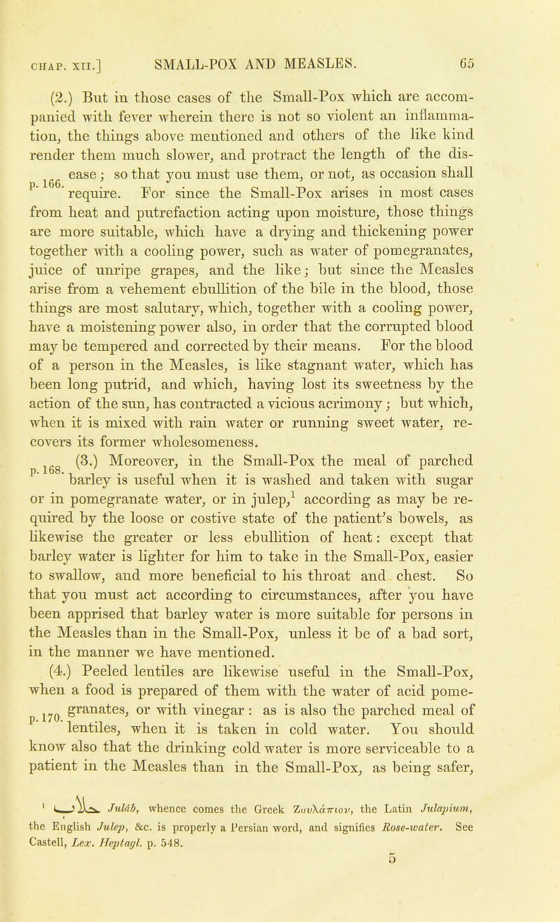 (2.) Blit in those cases of tlie Sraall-Pox which are accom- panied with fever wherein there is not so violent an inflainma- tioiij the things above mentioned and others of the like kind render them much slower, and protract the length of the dis- ease; so that you must use them, or not, as occasion shall require. For since the Small-Pox arises in most cases from heat and putrefaction acting upon moisture, those things are more suitable, which have a drying and thickening power together with a cooling power, such as water of pomegranates, juice of unripe grapes, and the like; hut since the Measles arise from a vehement ebullition of the bile in the blood, those things are most salutary, which, together with a cooling power, have a moistening power also, in order that the corrupted blood may be tempered and corrected by their means. For the blood of a person in the Measles, is like stagnant water, which has been long putrid, and which, having lost its sweetness by the action of the sun, has contracted a vicious acrimony; but which, when it is mixed with rain water or running sweet water, re- covers its former wholesomeness. (3.) Moreover, in the Small-Pox the meal of parched barley is useful when it is washed and taken with sugar or in pomegranate water, or in julep,^ according as may be re- quired by the loose or costive state of the patient’s bowels, as likewise the greater or less ebulhtion of heat: except that barley water is lighter for him to take in the SmaU-Pox, easier to swallow, and more beneficial to his throat and chest. So that you must act according to circumstances, after you have been apprised that barley water is more suitable for persons in the Measles than in the Small-Pox, unless it be of a bad sort, in the manner we have mentioned. (4.) Peeled lentiles are likewise useful in the Small-Pox, when a food is prepared of them with the water of acid pome- granates, or with idnegar: as is also the parched meal of lentiles, when it is taken in cold water. You should know also that the drinking cold water is more serviceable to a patient in the Measles than in the Small-Pox, as being safer, Juldb, whence comes the Greek ZuvXairwv, the Latin Julapium, the English Julep, &c. is properly a Persian word, and signifies Rose-water. See Castell, Lex. Ileptayl. p. 548.