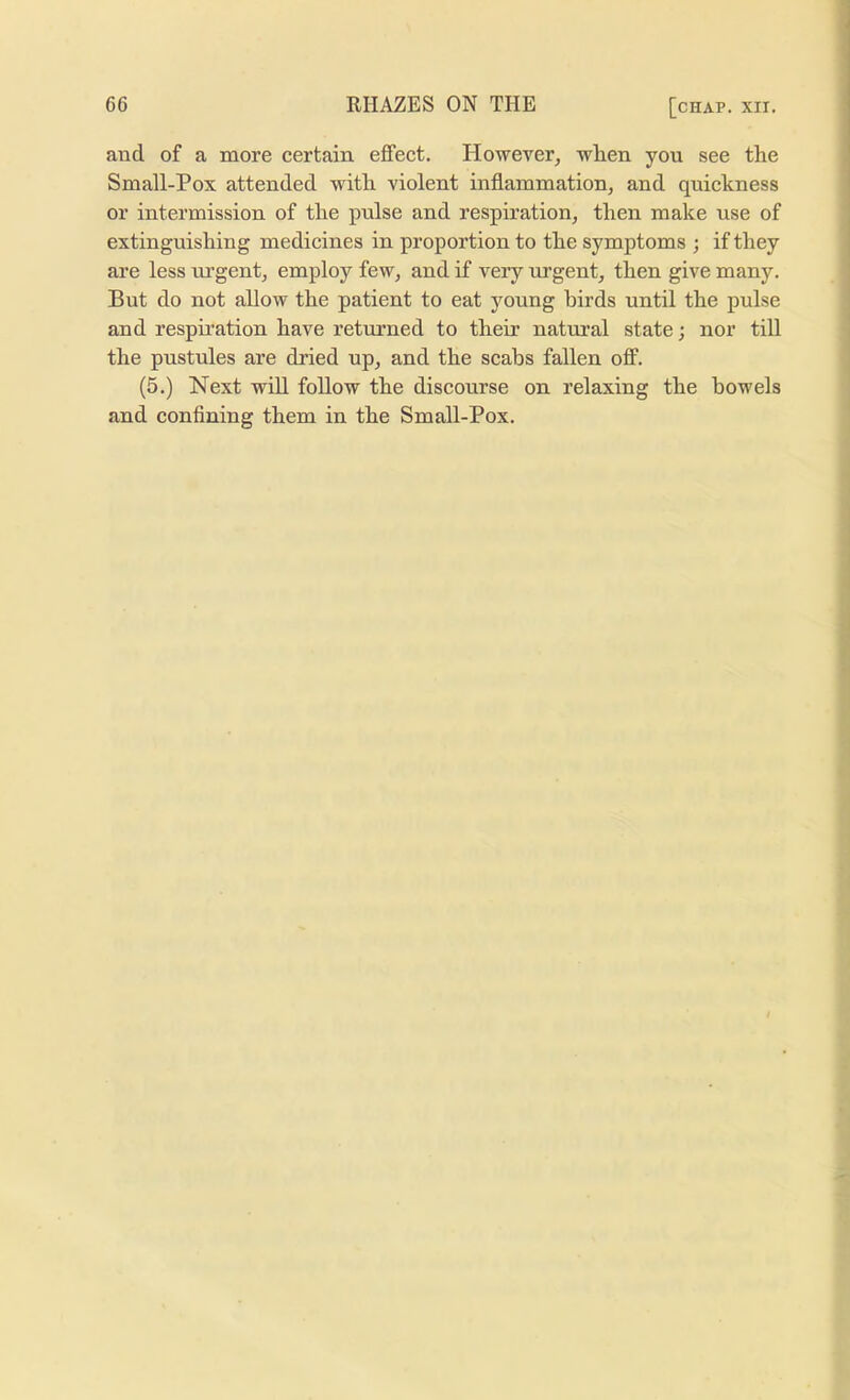 and of a more certain effect. However, when you see the Small-Pox attended with violent inflammation, and quickness or intermission of the pulse and respiration, then make use of extinguishing medicines in proportion to the symptoms ; if they are less urgent, employ few, and if very urgent, then give many. But do not allow the patient to eat young birds until the pulse and respii’ation have returned to their natural state; nor till the pustules are dried up, and the scabs fallen off. (5.) Next will follow the discourse on relaxing the bowels and confining them in the Small-Pox.