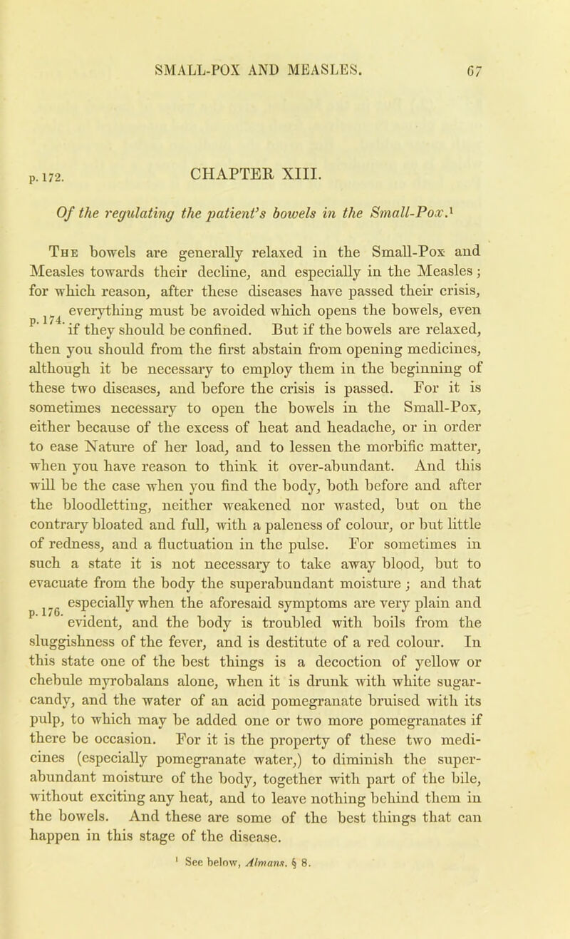 p. 172. CHAPTEE XIII. Of the regulating the patient’s bowels in the Small-Pox.^ The bowels are generally relaxed in tbe Small-Pox and Measles towards tbeir decline^ and especially in tbe Measles; for wbicb reason, after these diseases have passed their crisis, everything must be avoided which opens the bowels, even ^ if they should be confined. But if the bowels are relaxed, then you should from the first abstain from opening medicines, although it be necessary to employ them in the beginning of these two diseases, and before the crisis is passed. For it is sometimes necessaiy to open the bowels in the Small-Pox, either because of the excess of heat and headache, or in order to ease Nature of her load, and to lessen the morbific matter, when you have reason to think it over-abundant. And this will be the case when you find the body, both before and after the bloodletting, neither weakened nor wasted, but on the contrary bloated and full, with a paleness of colour, or but little of redness, and a fluctuation in the pulse. For sometimes in such a state it is not necessary to take away blood, but to evacuate from the body the superabundant moisture j and that especially when the aforesaid symptoms are very plain and evident, and the body is troubled with boils from the sluggishness of the fever, and is destitute of a red colour. In this state one of the best things is a decoction of yellow or chebule myrobalans alone, when it is drunk with white sugar- candy, and the water of an acid pomegranate bruised with its pulp, to which may be added one or two more pomegranates if there be occasion. For it is the property of these two medi- cines (especially pomegranate water,) to diminish the super- abundant moisture of the body, together with part of the bile, without exciting any heat, and to leave nothing behind them in the bowels. And these are some of the best things that can happen in this stage of the disease.