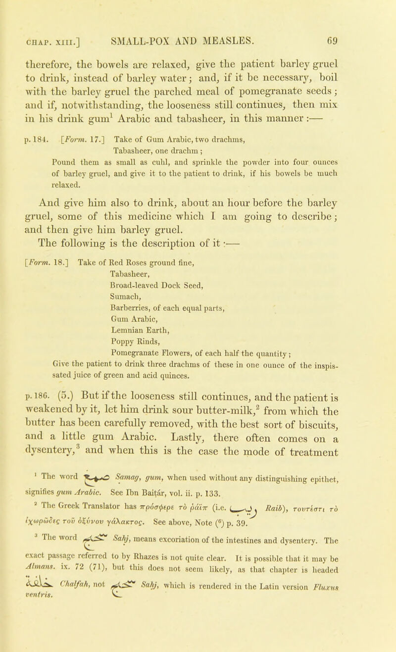 therefore, the bowels are relaxed, give the patient barley gruel to drink, instead of barley water; and, if it be necessary, boil with the barlej'^ gruel the parched meal of pomegranate seeds; and if, notwithstanding, the looseness still continues, then mix in his diink gum^ Arabic and tabasheer, in this manner:— p. 184. [Form. 17.] Take of Gum Arabic, two drachms, Tabasheer, one drachm; Pound them as small as cuhl, and sprinkle the powder into four ounces of barley gruel, and give it to the patient to drink, if his bowels be much relaxed. And give him also to drink, about an horn before the barley gruel, some of this medicine which I am going to describe; and then give him barley gruel. The following is the description of it:— [form. 18.] Take of Red Roses ground fine, Tabasheer, Broad-leaved Dock Seed, Sumach, Barberries, of each equal parts. Gum Arabic, Lemnian Earth, Poppy Rinds, Pomegi-anate Flowers, of each half the quantity ; Give the patient to drink three drachms of these in one ounce of the inspis- sated juice of green and acid quinces. p. 186. (5.) But if the looseness still continues, and the patient is weakened by it, let him drink sour butter-milk,^ from which the butter has been carefully removed, with the best sort of biscuits, and a little gum Arabic. Lastly, there often comes on a dysentery,^ and when this is the case the mode of treatment ' The word Samag, gum, when used without any distinguishing epithet, signifies gum Arabic. See Ibn Baitar, vol. ii. p. 133. The Greek Translator has Trpoa^tpe to pain (i.e. Raib), Tovrkari to I’xtopibSte TOO b^vvov ydXaKTog. See above. Note (®) p. 39. The word Sahj, means excoriation of the intestines and dysentery. The exact passage referred to by Rhazes is not quite clear. It is possible that it may be Almam. ix. 72 (71), but this does not seem likely, as that chapter is headed Chalfah, not ventris. Sahj, which is rendered in the Latin version Fluxus