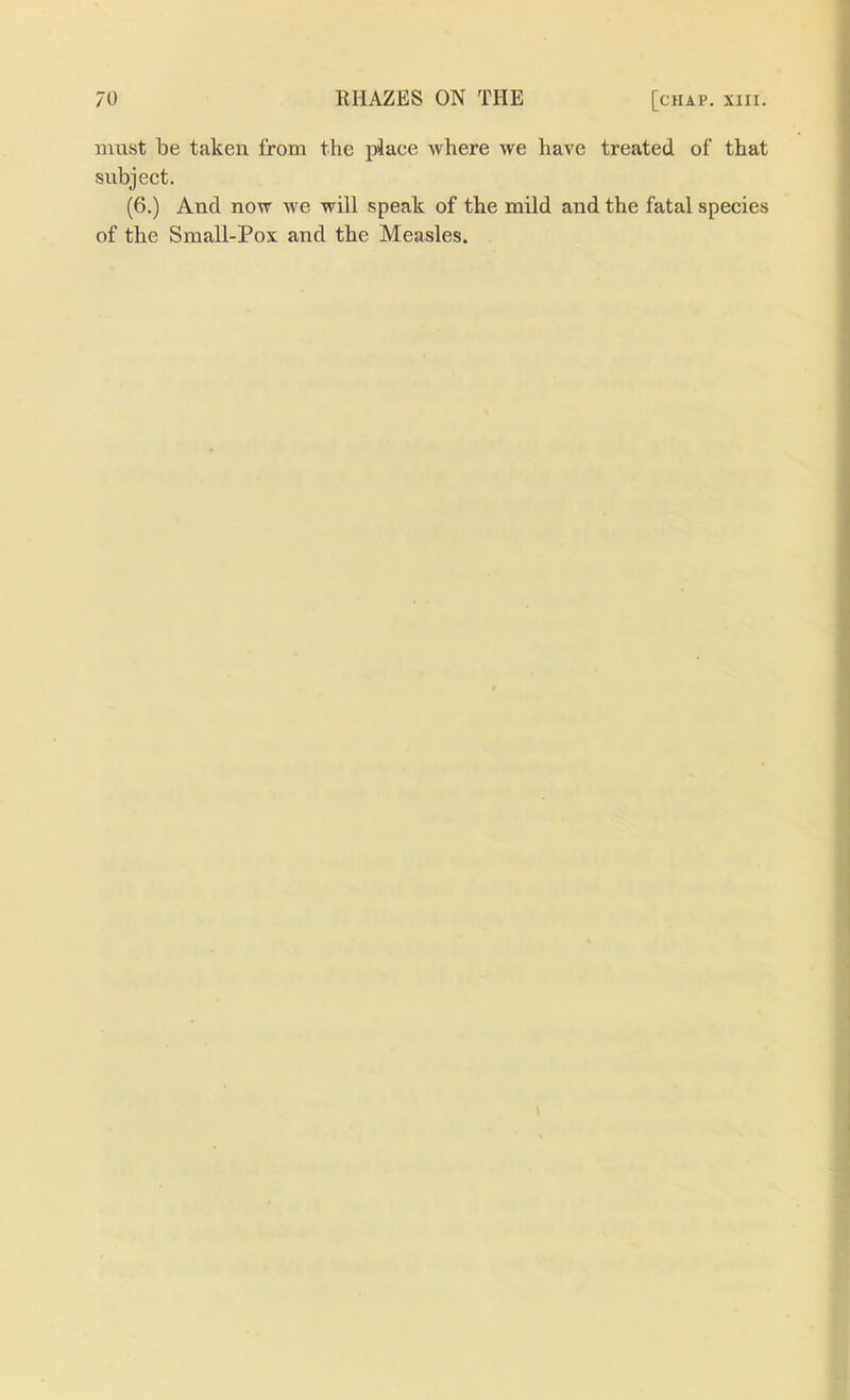 must be taken from the place where we have treated of that subject. (6.) And now we will speak of the mild and the fatal species of the Small-Pox and the Measles.