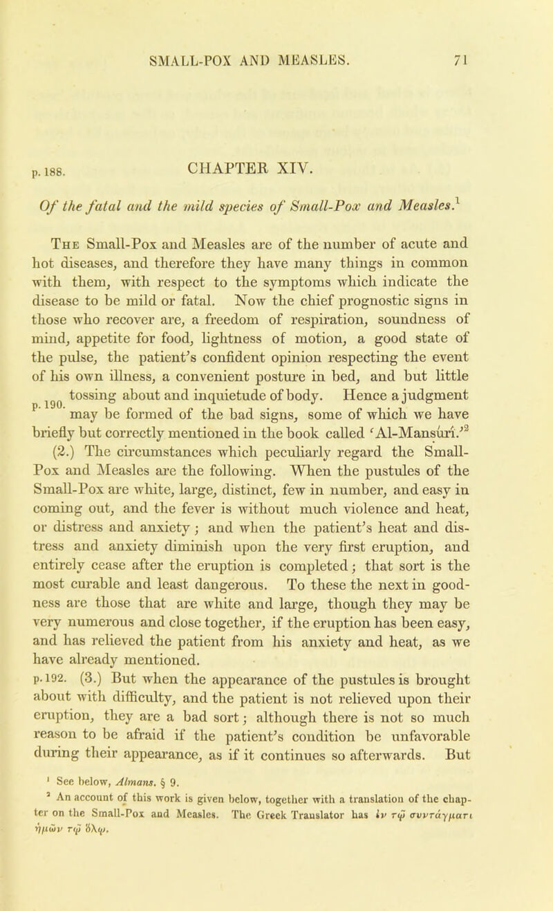 p. 188. CHAPTER XIV. Of the fatal and the mild species of Small-Pox and Measles} The Small-Pox and Measles are of the number of acute and hot diseases, and therefore they have many things in common with them, with respect to the symptoms which indicate the disease to be mild or fatal. Now the chief prognostic signs in those who recover are, a freedom of respiration, soundness of mind, appetite for food, lightness of motion, a good state of the pulse, the patient^s confident opinion respecting the event of his own illness, a convenient postui’e in bed, and but little tossing about and inquietude of body. Hence a judgment p. 190. may be formed of the bad signs, some of wbich. we have briefiy but correctly mentioned in the book called ^ Al-Mansuri.^** (2.) The cii’cumstances wbich pecubarly regard the Small- Pox and Measles ai’e the following. When the pustules of the Small-Pox ai’e white, large, distinct, few in number, and easy in coming out, and the fever is without much violence and heat, or distress and anxiety; and when the patient’s heat and dis- tress and anxiety diminish upon the very first eruption, and entirely cease after the eruption is completed; that sort is the most curable and least dangerous. To these the next in good- ness are those that are white and large, though they may be very numerous and close together, if the eruption has been easy, and has relieved the patient from his anxiety and heat, as we have already mentioned. p. 192. (3.) But when the appearance of the pustules is brought about with difficulty, and the patient is not relieved upon their eniption, they are a bad sort; although there is not so much x’eason to be afraid if the patient’s condition be unfavorable during their appearance, as if it continues so afterwards. But ‘ See below, Almans. § 9. ’ An account of this work is given below, together with a translation of the chap- ter on the Small-Pox and Measles. The Greek Translator has iv nf awrayfiari ril^Hv Tii>