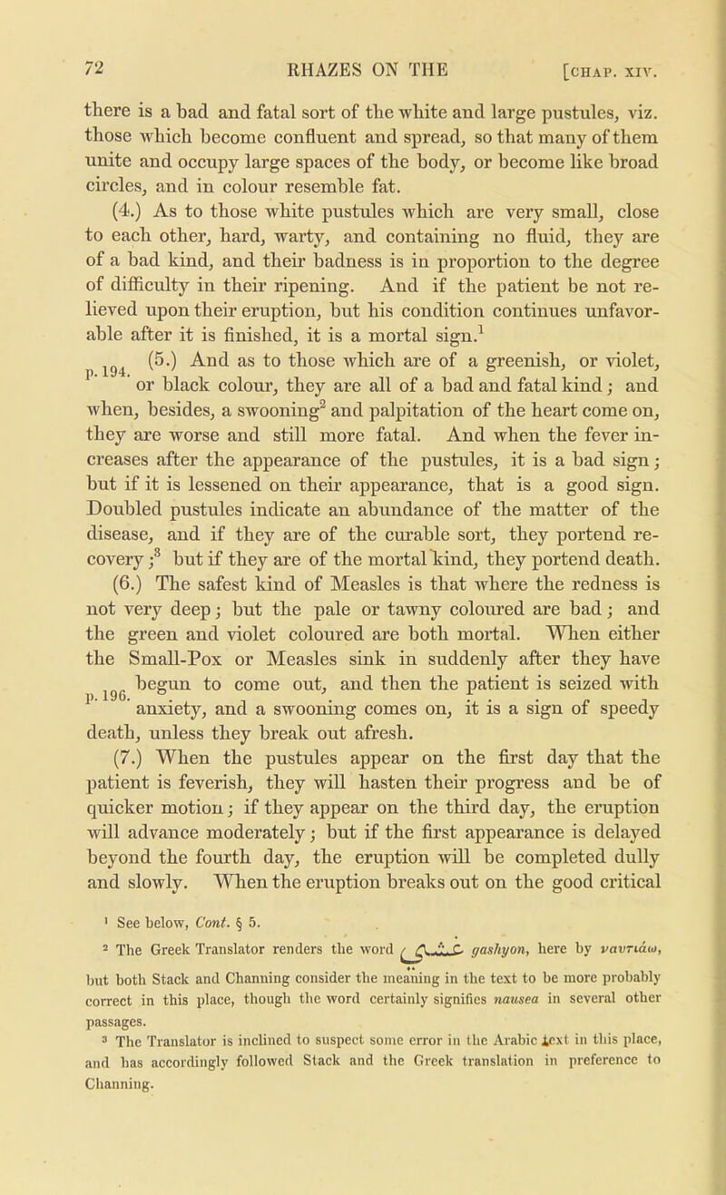 p. 194. there is a bad and fatal sort of the white and large pustules, viz. those which become confluent and spread, so that many of them unite and occupy large spaces of the body, or become like broad circles, and in colour resemble fat. (4.) As to those white pustules which are very small, close to each other, hard, warty, and containing no fluid, they are of a bad kind, and their badness is in proportion to the degree of difiiculty in their ripening. And if the patient be not re- lieved upon their eruption, hut his condition continues unfavor- able after it is flnished, it is a mortal sign.^ (5.) And as to those which are of a greenish, or violet, or black colour, they are all of a bad and fatal kind; and when, besides, a swooning^ and palpitation of the heart come on, they are worse and still more fatal. And when the fever in- creases after the appearance of the pustules, it is a bad sign; but if it is lessened on their appearance, that is a good sign. Doubled pustules indicate an abundance of the matter of the disease, and if they are of the curable sort, they portend re- covery but if they are of the mortalTsind, they portend death. (6.) The safest kind of Measles is that where the redness is not very deep; but the pale or tawny coloured are bad; and the green and violet coloured are both mortal. When either the Small-Pox or Measles sink in suddenly after they have begun to come out, and then the patient is seized with anxiety, and a swooning comes on, it is a sign of speedy death, unless they break out afresh. (7.) When the pustules appear on the first day that the patient is feverish, they will hasten their progress and be of quicker motion; if they appear on the third day, the emption will advance moderately; but if the first appearance is delayed beyond the fourth day, the eruption will be completed dully and slowly. When the eruption breaks out on the good critical p. 196. ' See below, Cont. § 5. ^ The Greek Translator renders the word C gashyon, here by vavTiau), but both Stack and Channing consider the meaning in the text to be more probably correct in this place, though the word certainly signifies nausea in several other passages. 3 The Translator is inclined to suspect some error in the Arabic Icxl in this place, and has accordingly followed Stack and the Greek translation in preference to Channing.