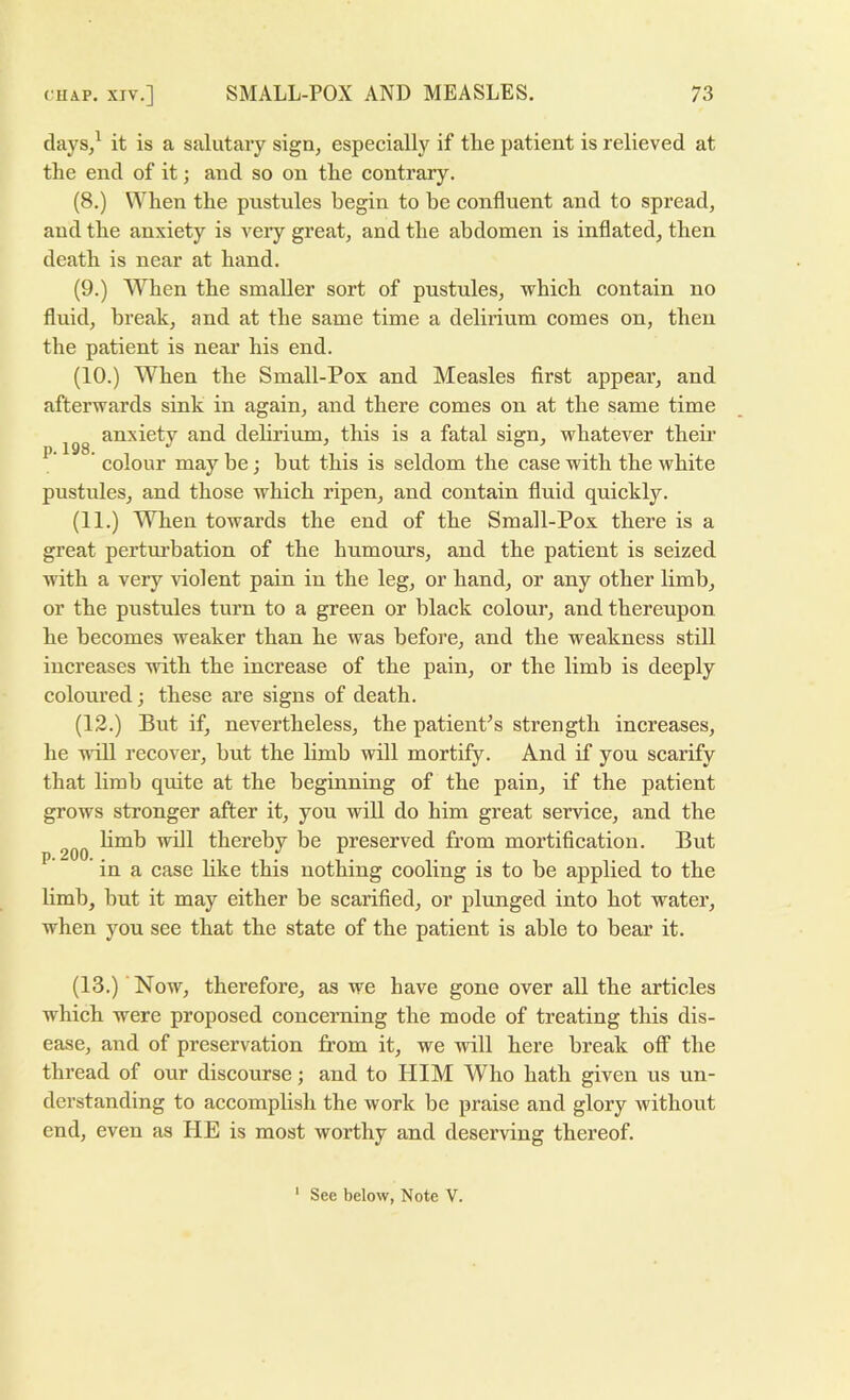 p. 198. days/ it is a salutary sign, especially if the patient is relieved at the end of it; and so on the contrary. (8.) When the pustules begin to be confluent and to spread, and the anxiety is A'eiy great, and the abdomen is inflated, then death is near at hand. (9.) When the smaller sort of pustules, which contain no fluid, break, and at the same time a delirium comes on, then the patient is near his end. (10.) When the Small-Pox and Measles first appear, and afterwards sink in again, and there comes on at the same time anxiety and dehrium, this is a fatal sign, whatever their colour may be; hut this is seldom the case with the white pustules, and those which ripen, and contain fluid quickly. (11.) When towards the end of the Small-Pox there is a great perturbation of the humours, and the patient is seized Avith a veiy violent pain in the leg, or hand, or any other limb, or the pustules turn to a green or black colour, and thereupon, he becomes weaker than he was before, and the weakness still increases Aiith the increase of the pain, or the limb is deeply coloured; these are signs of death. (12.) But if, nevertheless, the patient’s strength increases, he AAoll recover, but the limb will mortify. And if you scarify that limb quite at the beginning of the pain, if the patient grows stronger after it, you will do him great service, and the hmb will thereby be preserved from mortification. But ' in a case like this nothing cooling is to be applied to the limb, hut it may either be scarified, or plunged into hot water, when you see that the state of the patient is able to bear it. (13.) Now, therefore, as we have gone over all the articles which were proposed concerning the mode of treating this dis- ease, and of preservation from it, we will here break off the thread of our discourse; and to HIM Who hath given us un- derstanding to accomplish the work he praise and glory Avithout end, even as HE is most worthy and deserving thereof. See below, Note V. 1