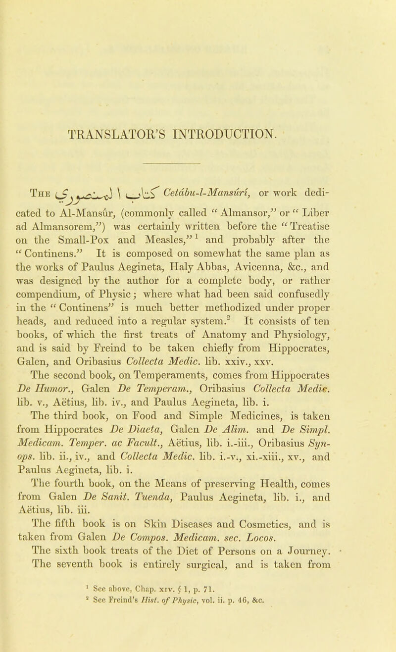 TRANSLATOR’S INTRODUCTION. The \ Cetdbu-l-Mansuri, or work dedi- cated to Al-Mansur, (coramoiily called “ Almansor,” or “ Liber ad Almansorenij^^) was certainly written before the “ Treatise on tbe Small-Pox and Measles/^ ^ and probably after the “ Continens.” It is composed on somewhat the same plan as the works of Panins Aegineta, Haly Abbas, Avicenna, &c., and was designed by the author for a complete body, or rather compendium, of Physic; where what had been said confusedly in the “ Continens’^ is much better methodized under proper heads, and reduced into a regular system. It consists of ten books, of which the first treats of Anatomy and Physiology, and is said by Freind to be taken chiefly from Hippocrates, Galen, and Oribasius Collect a Medic, lib. xxiv., xxv. The second book, on Temperaments, comes from Hippocrates De Humor., Galen De Temperam., Oribasius Collecta Medic. hb. V., Aetius, lib. iv., and Paulas Aegineta, lib. i. The thii’d book, on Food and Simple Medicines, is taken from Hippocrates De Diaeta, Galen De Alim, and De Simpl. Medicam. Temper, ac Facult., Aetius, lib. i.-iii., Oribasius Syn- ops. lib. ii., iv., and Collecta Medic, lib. i.-v., xi.-xiii., xv., and Paulus Aegineta, lib. i. The fourth book, on the Means of preserving Health, comes from Galen De Sanit. Tuenda, Paulus Aegineta, lib. i., and Aetius, lib. hi. The fifth book is on Skin Diseases and Cosmetics, and is taken from Galen De Compos. Medicam. sec. Locos. The sixth book treats of the Diet of Persons on a Journey. The seventh book is entirely surgical, and is taken from ’ See above, Chap. XIV. j 1, p. 71.