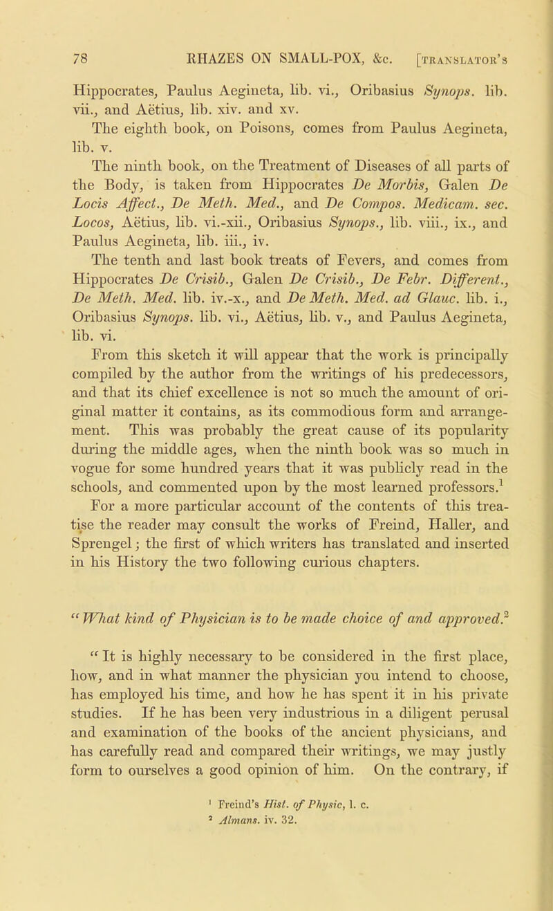 Hippocrates, Paulus Aegiueta, lib. H., Oribasius Sy?iops. lib. vii., and Aetius, lib. xiv. and xv. The eighth book, on Poisons, comes from Paulus Aegineta, lib. V. The ninth book, on the Treatment of Diseases of all parts of the Body, is taken from Hippocrates De Morbis, Galen De Locis Affect., De Meth. Med., and De Compos. Medicam. sec. Locos, Aetius, lib. vi.-xii., Oribasius Synops., lib. viii., ix., and Paulus Aegineta, lib. hi., iv. The tenth and last book treats of Fevers, and comes from Hippocrates De Crisib., Galen De Crisib., De Febr. Different., De Meth. Med. lib. iv.-x., and De Meth. Med. ad Glauc. hb. i., Oribasius Synops. lib. vi., Aetius, lib. v., and Paulus Aegineta, lib. vi. From this sketch it will appear that the work is principally compiled by the author from the writings of his predecessors, and that its chief excellence is not so much the amount of ori- ginal matter it contains, as its commodious form and arrange- ment. This was probably the great cause of its popularity dui’ing the middle ages, when the ninth book was so much in vogue for some hundred years that it was publicly read in the schools, and commented upon by the most learned professors.^ For a more particular account of the contents of this trea- tise the reader may consult the works of Freind, Haller, and Sprengel; the first of which writers has translated and inserted in his History the two following curious chapters. What kind of Physician is to be made choice of and approved^ “ It is highly necessary to be considered in the first place, how, and in what manner the physician you intend to choose, has employed his time, and how he has spent it in his private studies. If he has been very industrious in a diligent perusal and examination of the books of the ancient physicians, and has carefuUy read and compared their writings, we may justly form to ourselves a good opinion of him. On the contrary, if ' Freind’s Hisl. of Physic, 1. c. ’ Almans. iv. 32.