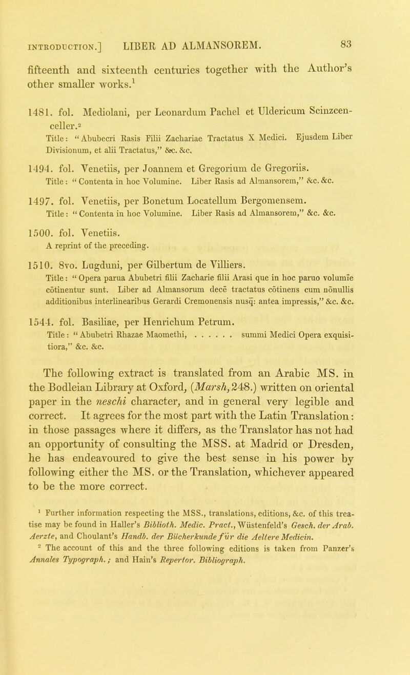 fifteenth and sixteenth centui’ies together with the Author’s other smaller works.^ 1481. fol. Mediolaui, per Leonardum Rachel et Uldericum Scinzcen- celler.2 Title: “ Abubecri Rasis Filii Zacbariae Tractatus X Medici. Ejusdem Liber Divisionum, et alii Tractatus,” &c. &c. 1494. fol. Venetiis, per Joannem et Gregorium de Gregoriis. Title: “ Contenta in hoc Volumine. Liber Rasis ad Altnansorein,” Ike. &c. 1497. fol. Venetiis, per Bonetum Locatelliim Bergomensem. Title: “ Contenta in hoc Volumine. Liber Rasis ad Alinansorem,” &c. &c. 1.500. fol. Venetiis. A reprint of the preceding. 1510. 8vo. Lugduni, per Gilbertum de Villiers. Title: “ Opera parua Abubetri fibi Zacharie filii Arasi que in hoc paruo volumie cotinentur sunt. Liber ad Almansorum dece tractatus cotinens cum nonulbs additionibus interlinearibus Gerardi Cremonensis nusq: antea impressis,” &c. &c. 1544. fol. Basiliae, per Henrichum Petrum. Title: “ Abubetri Rhazae Maometlii, summi Medici Opera exquisi- tiora,” &c. &c. The following extract is translated from an Arabic MS. in the Bodleian Library at Oxford, {Marsh, 248.) written on oriental paper in the neschi character, and in general very legible and correct. It agrees for the most part with the Latin Translation; in those passages where it differs, as the Translator has not had an opportunity of consulting the MSS. at Madrid or Dresden, he has endeavoured to give the best sense in his power by following either the MS. or the Translation, whichever appeared to be the more correct. ' Further information respecting the MSS., translations, editions, &c. of this trea- tise may be found in Haller’s Biblioth. Medic. PracA, Wiistenfeld’s Geach. der Arab. Aerzte, and Choulant’s Handb. der BUcherkunde f 'vr die Aeliere Medicin. The account of this and the three following editions is taken from Panzer’s Annalea Typograph.; and Hain’s Repertor. Bibliograph.