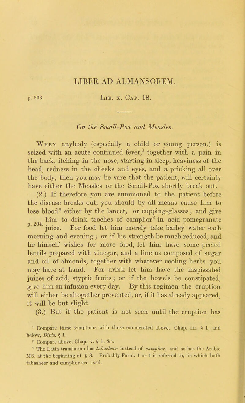 LIBER AD ALMANSOREM. p. 203. Lib, X. Cap. 18. On the Small-Pox and Measles. When anybody (especially a child or young person,) is seized with an acute continued fever,^ together with a pain in the back, itching in the nose, starting in sleep, hea^dness of the head, redness in the cheeks and eyes, and a pricking all over the body, then you may be sure that the patient, will certainly have either the Measles or the Small-Pox shortly break out. (2.) If therefore you are summoned to the patient before the disease breaks out, you should by all means cause him to lose blood 2 either by the lancet, or cupping-glasses; and give him to drink troches of camphor* in acid pomegranate juice. For food let him merely take barley water each morning and evening; or if his strength be much reduced, and he himself wishes for more food, let him have some peeled lentils prepared with vinegar, and a linctus composed of sugar and oil of almonds, together with whatever cooling herbs you may have at hand. For drink let him have the inspissated juices of acid, styptic fruits; or if the bowels be constipated, give him an infusion every day. By this regimen the eruption will either be altogether prevented, or, if it has already appeared, it will be but slight. (3.) But if the patient is not seen until the eruption has ' Compare these symptoms with those enumerated above, Chap. iii. § 1, and below, Divis. § 1. * Compare al)ove. Chap. v. § 1, &c. ^ The Latin translation has tabasheer instead of camphor, and so has the Arabic MS. at the beginning of § 3. Prob.ibly Form. 1 or 4 is referred to, in whicb both tabasheer and camphor are used.
