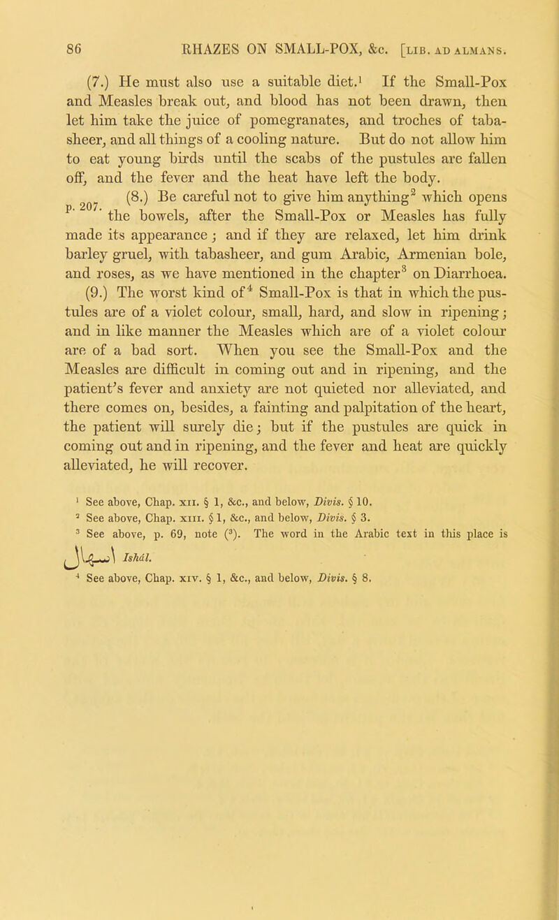 (7.) He must also use a suitable diet.* If the Small-Pox and Measles break out, and blood has not been drawn, then let him take the juice of pomegranates, and troches of taba- sheer, and all things of a cooling nature. But do not allow him to eat young birds until the scabs of the pustules are fallen off, and the fever and the heat have left the body, (8.) Be careful not to give him anything^ which opens ^ the bowels, after the Small-Pox or Measles has fully made its appearance; and if they are relaxed, let him drink barley gruel, with tabasheer, and gum Arabic, Armenian bole, and roses, as we have mentioned in the chapter® on Diarrhoea. (9.) The worst kind of ^ Small-Pox is that in which the pus- tules are of a violet colour, small, hard, and slow in ripening; and in like manner the Measles which are of a violet colour are of a bad sort. When you see the Small-Pox and the Measles are difficult in coming out and in ripening, and the patient’s fever and anxiety are not quieted nor alleviated, and there comes on, besides, a fainting and palpitation of the heart, the patient will surely die; but if the pustules are quick in coming out and in ripening, and the fever and heat are quickly alleviated, he will recover. ’ See above, Chap. xii. § 1, &c., and below, Divis. § 10. ’ See above, Chap. xiii. $ 1, &c., and below, Divis. § 3. ^ See above, p. 69, note (^). The word in the Arabic text in this place is IsMl.