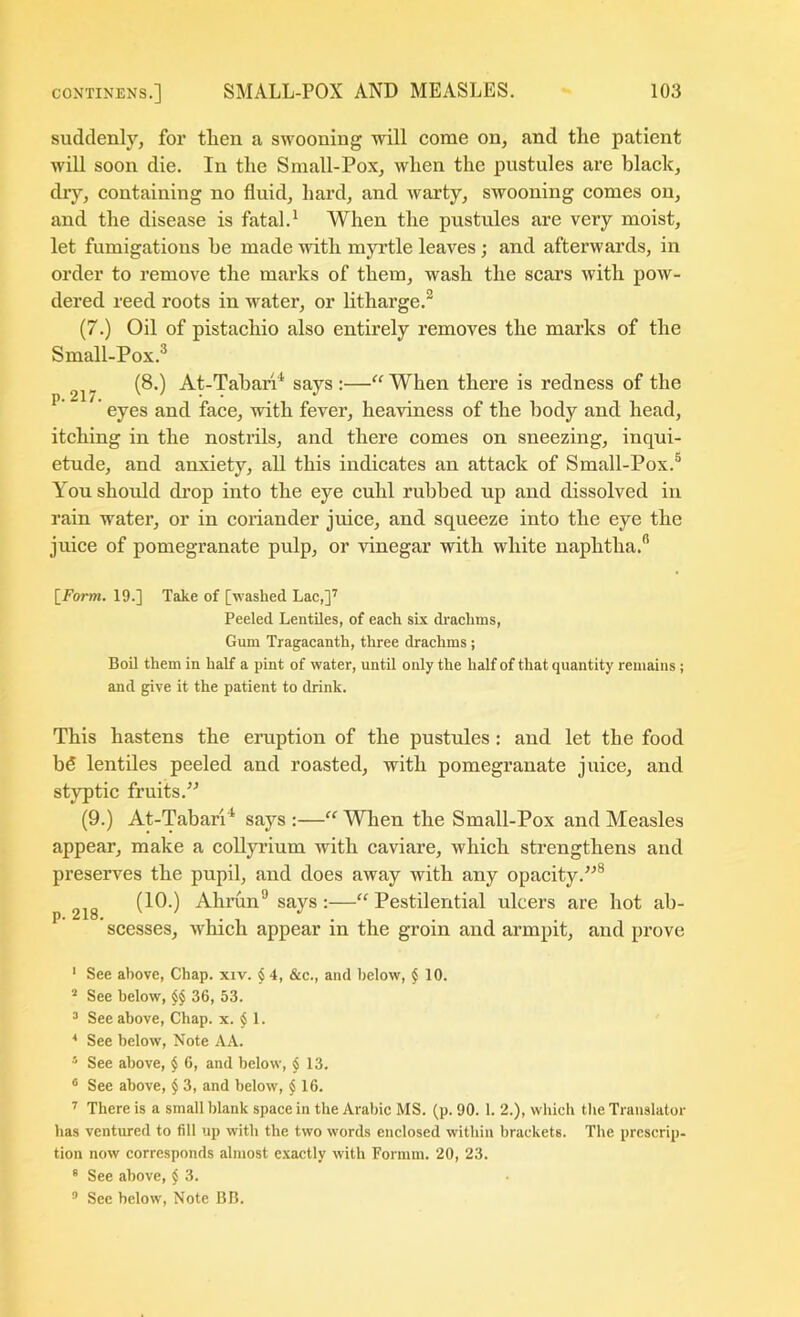 suddenly, for tlien a swooning will come on, and the patient will soon die. In the Small-Pox, when the pustules are black, diy, containing no fluid, hard, and warty, swooning comes on, and the disease is fatal.^ When the pustules are very moist, let fumigations be made with myrtle leaves; and afterwards, in order to remove the marks of them, wash the scars with pow- dered reed roots in water, or litharge.^ (7.) Oil of pistachio also entirely removes the marks of the Small-Pox.® (8.) At-Tabari^ says:—^^When there is redness of the ^ ' eyes and face, with fever, heaviness of the body and head, itching in the nostrils, and there comes on sneezing, inqui- etude, and anxiety, all this indicates an attack of Small-Pox.® You should di’op into the eye cuhl rubbed up and dissolved in rain water, or in coriander juice, and squeeze into the eye the juice of pomegranate pulp, or vinegar with white naphtha.® [Form. 19.] Take of [washed Lac,]'' Peeled Lentiles, of each six di'achtns, Gum Tragacanth, three drachms; Boil them in half a pint of water, until only the half of that quantity remains; and give it the patient to drink. This hastens the eruption of the pustules: and let the food bfi lentiles peeled and roasted, with pomegranate juice, and styptic fruits. (9.) At-Tabari'* says :—“ When the Small-Pox and Measles appear, make a coUyrium with caviare, which strengthens and preserves the pupil, and does away with any opacity.'-’® (10.) Ahrun® says:—“Pestilential ulcers are hot ab- P* *1 * 1 * scesses, which appear in the groin and armpit, and prove ‘ See above, Chap. xiv. § 4, &c., and below, § 10. ^ See below, $$ 36, 53. ^ See above. Chap. x. § 1. See below. Note AA. ^ See above, $ 6, and below, $ 13. ® See above, § 3, and below, $ 16. ' There is a small blank space in the Arabic MS. (p. 90. 1. 2.), which the Translator has ventured to fill up with the two words enclosed within brackets. The prcscrip- tion now corresponds almost exactly with Formm. 20, 23. ® See above, $ 3. ® See below. Note BB.
