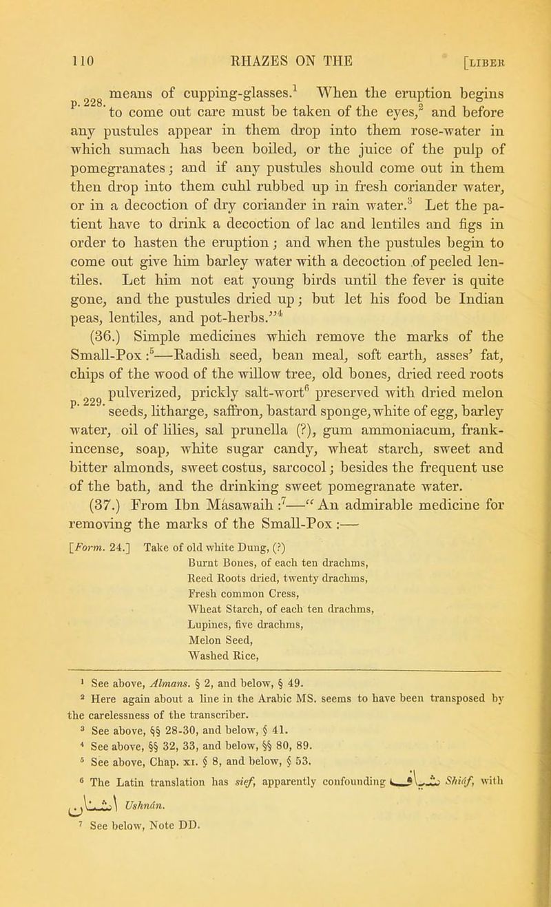 means of cupping-glasses.^ When the eruption begins ^ ’ to come out care must be taken of the eyes,® and before any pustules appear in them drop into them rose-water in which sumach has been boiled, or the juice of the pulp of pomegranates j and if any pustules should come out in them then drop into them cnhl rubbed up in fresh coriander water, or in a decoction of dry coriander in rain water.^ Let the pa- tient have to drink a decoction of lac and lentiles and figs in order to hasten the eruption; and when the pustules begin to come out give him barley water with a decoction of peeled len- tiles. Let him not eat young birds until the fever is quite gone, and the pustules dried up; but let his food be Indian peas, lentiles, and pot-herbs.^’^ (36.) Simple medicines which remove the marks of the Small-Pox —Radish seed, bean meal, soft earth, asses^ fat, chips of the wood of the willow tree, old bones, dried reed roots pulverized, prickly salt-wort* *’ preserved with dried melon seeds, litharge, saffron, bastard sponge, white of egg, barley water, oil of lilies, sal prunella (?), gum ammoniacum, frank- incense, soap, white sugar candy, wheat starch, sweet and bitter almonds, sweet costus, sarcocol; besides the frequent use of the bath, and the drinking sweet pomegranate water. (37.) From Ibn Masawaih “ An admirable medicine for removing the marks of the Small-Pox :— p. 229. [Foj-w. 24.] Take of old white Dung, (?) Burnt Bones, of each ten drachms, Reed Roots (hied, twenty drachms. Fresh common Cress, Wheat Starch, of each ten drachms. Lupines, five drachms. Melon Seed, Washed Rice, ' See above, Almans. § 2, and below, § 49. “ Here again about a line in the Arabic MS. seems to have been transposed by the carelessness of the transcriber. ^ See above, §§ 28-30, and below, $ 41. * See above, §§ 32, 33, and below, §§ 80, 89. ® See above. Chap. xi. $ 8, and below, $ 53. ® The Latin translation has def, apparently confounding SlMf, with Ushndn.