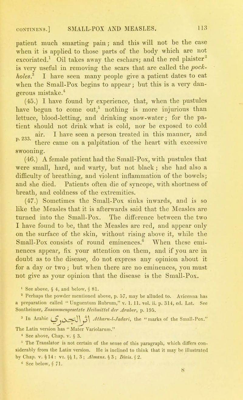 patient mucli smarting pain; and this will not be the case when it is applied to those parts of the body which are not excoriated.^ Oil takes aAvay the eschars; and the red plaister^ is very useful in removing the scars that are called the pock- holes? I have seen many people give a patient dates to eat when the Small-Pox begins to appear; but this is a very dan- gerous mistake.^ (45.) I bave found by experience, that, when the pustules have begun to come out,® nothing is more injmdous than lettuce, blood-letting, and drinking snow-water; for the pa- tient should not cb'ink what is cold, nor be exposed to cold air. I have seen a person treated in this manner, and p. 233. . . . ^ . there came on a palpitation of the heart with excessive swooning. (46.) A female patient had the Small-Pox, with pustules that were small, hard, and warty, but not black; she had also a difficulty of breathing, and violent inflammation of the bowels; and she died. Patients often die of syncope, with shortness of breath, and coldness of the extremities. (47.) Sometimes the Small-Pox sinks inwards, and is so like the Measles that it is afterwards said that the Measles are turned into the Small-Pox. The difterence between the two I have found to be, that the Measles are red, and appear only on the surface of the skin, without rising above it, while the Small-Pox consists of round eminences.® When these emi- nences appear, flx your attention on them, and if you are in doubt as to the disease, do not express any opinion about it for a day or two; but when there are no eminences, you must not give as your opinion that the disease is the Small-Pox. ‘ See above, § 4, and below, § 81. ^ Perhaps the powder mentioned above, p. 57, may be alluded to. Avieenna has a preparation called “ Unguentum Rubrum,” v. 1. 11. vol. ii. p. 314, ed. Lat. See Sontheimer, Zusammengesetzte Heilmittel der Araher, p. 195. ^ In Arabic Atham-l-Jadari, the “marks of the Small-Pox.” The Latin version has “ Mater Variolariim.” See above, Chap. v. § 3. The Translator is not certain of the sense of this paragraph, which differs con- siderably from the Latin version. He is inclined to think that it may be illustrated by Chap. v. § 14 ; vi. §§ 1, 3 ; Almans. § 3 ; Divis. § 2. See below, $ 71.