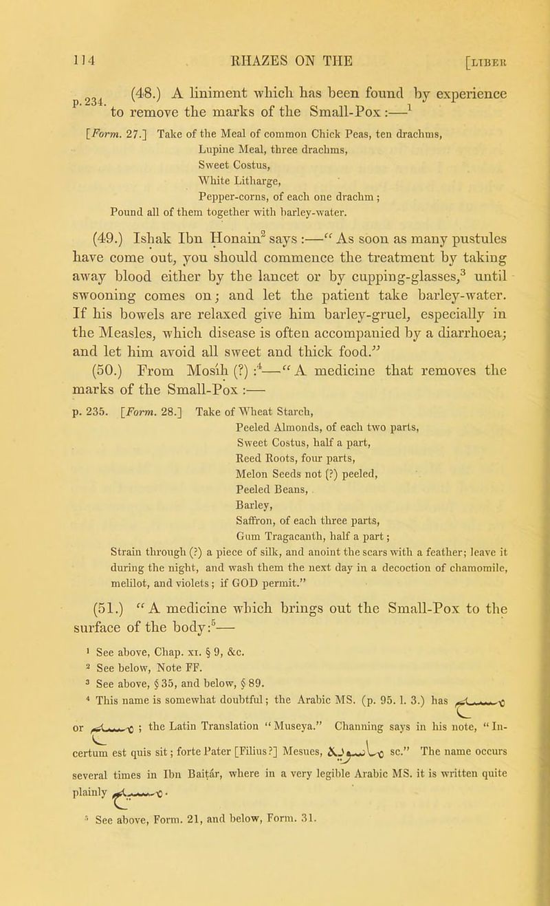 p. 234. (48.) A liniment which has been found by experience to remove the marks of the Small-Pox :—^ \_Form. 27.] Take of the Meal of eomraon Chick Peas, ten drachms, Lupine Meal, three drachms. Sweet Costus, White Litharge, Pepper-corns, of each one drachm ; Pound all of them together with barley-water. (49.) Ishak Ibn Honain^ says :—“ As soon as many pustules have come out, you should commence the treatment by taking away blood either by the lancet or by cupping-glasses,^ until swooning comes on; and let the patient take barley-water. If his bowels are relaxed give him barley-gruel, especially in the Measles, which disease is often accompanied by a diarrhoea; and let him avoid all sweet and thick food.^^ (50.) From Mosih (?) :^—'“A medicine that removes the marks of the Small-Pox :— p. 235. \^Form. 28.] Take of Wheat Starch, Peeled Almonds, of each two parts. Sweet Costus, half a part, Reed Roots, four parts. Melon Seeds not (?) peeled. Peeled Beans, Barley, Saffron, of each three parts. Gum Tragacanth, half a part; Strain through (?) a piece of silk, and anoint the scars with a feather; leave it during the night, and wash them the next day in a decoction of chamomile, meUlot, and violets; if GOD permit.” (51.) A medicine which brings out the Small-Pox to the surface of the body:®— ' See above. Chap. xi. § 9, &c. 2 See below. Note FF. ^ See above, $ 35, and below, § 89. ^ This name is somewhat doubtful; the Arabic MS. (p. 95.1. 3.) has .... or ^ ; the Latin Translation “ Museya.” Chaniiing says in his note, “ In- ^ i certum est quis sit; forte Pater [Filius?] Mesues, sc.” The name occurs several times in Ibn Baitar, where in a very legible Arabic MS. it is written quite plainly . See above. Form. 21, and below. Form. 31.