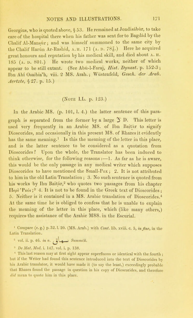 Georgius, wlio is quoted above, § 53. He remained at Jondisabur, to take care of tbe hospital there when his father was sent for to Bagdad by the Chalif Al-Mausur; and was himself summoned to the same city by the Chalif Ilarun Ar-Rashid, A.ii. 171 (a. d. 78g.) Here he acquired great honours and reputation by his medical skill, and died about a. h. 185 (a. u. 801.) He wrote two medical works, neither of which appear to be still extant. (See Abu-l-Faraj, Hist. Dynast, p. 152-3 ; Ibn Abi Osaibia’h, viii. 2 MS. Arab.; Wiistenfeld, Gesch. der Arab. Aertzte, § 27. p. 15.) (Note LL. p. 123.) In the Arabic MS. (p. 101, 1. 4.) the latter sentence of this para- graph is separated from the former by a large ^ D. This letter is used very frequently in an Arabic MS. of Ibn Baitar to signify Dioscorides, and occasionally in this present MS. of Rhazes it evidently has the same meaning.' Is this the meaning of the letter in this place, and is the latter sentence to be considered as a quotation from Dioscorides? Upon the whole, the Translator has been induced to think otherwise, for the following reasons :—1. As far as he is aware, this would be the only passage in any medical writer which supposes Dioscorides to have mentioned the Small-Pox ; 2. It is not attributed to him in the old Latin Translation; 3. No such sentence is quoted from his works by Ibn Baitar,^ who quotes two passages from his chapter riepl 'Poos 4. It is not to be found in the Greek text of Dioscorides; 5. Neither is it contained in a MS. Arabic translation of Dioscorides.* At the same time he is obliged to confess that he is unable to explain the meaning of the letter in this place, which (like many others,) requires-the assistance of the Arabic MSS. in the Escurial. ‘ Compare (e. g.) p. 32.1. 20. (MS. Arab.) with Cant. lib. .wiii. c. 5, in fine, in the Latin Translation. ^ vol. ii. p. 40. in v. ^ y~ Summuk. De Mat. Med. i. 147. vol. i. p. 138. ' This last reason may at first sight appear superfluous or identical with the fourth ; but if the Writer had found this sentence introduced into the te.xt of Dioscorides by his Arabic translator, it would have made it (to say the least,) exceedingly probable that Rhazes found the passage in question in his copy of Dioscorides, and therefore did mean to quote him in this place.