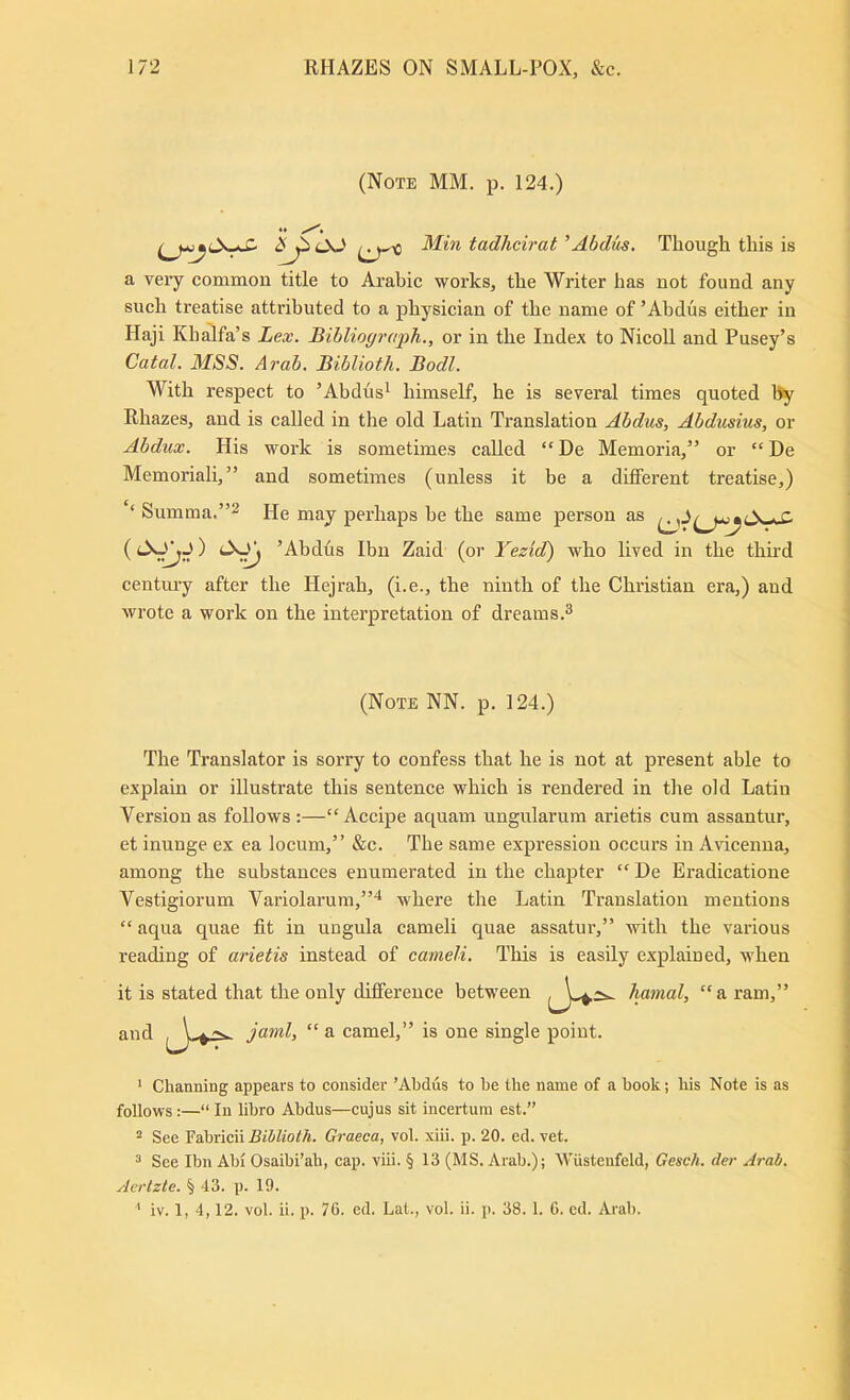 (Note MM. p. 124.) 2^0<J (^'0 tadhcirat'Abdm. Though this is a veiy common title to Arabic works, the Writer has not found any such treatise attributed to a physician of the name of ’Ahdus either in Haji Khalfa’s Lex. Bibliogi’oph., or in the Index to NicoU and Pusey’s Catal. MSS. Arab. Biblioth. Bodl. With respect to ’Abdus^ himself, he is several times quoted by Rhazes, and is called in the old Latin Translation Abdus, Abdusius, or Abdux. His work is sometimes called “ De Memoria,” or “ De Memoriali,” and sometimes (unless it be a different treatise,) ‘ Sumraa.”2 He may perhaps he the same person as r, (’Abdhs Ibn Zaid (or Yezid) who lived in the third century after the Hejrah, (i.e., the ninth of the Christian era,) and wrote a work on the interpretation of dreams.^ (Note NN. p. 124.) The Translator is sorry to confess that he is not at present able to explain or illustrate this sentence which is rendered in the old Latin Version as follows ;—“ Accipe aquam ungularum arietis cum assantur, et inunge ex ea locum,” &c. The same expression occurs in A\dcenna, among the substances enumerated in the chapter “ De Eradicatione Vestigiorum Variolarum,”* where the Latin Translation mentions “ aqua quae fit in ungula cameli quae assatur,” with the various reading of arietis instead of cameli. This is easily explained, when it is stated that the only difference between hamal, “a ram,’ and jaml, “ a camel,” is one single point. ’ Cbanning appears to consider ’Abdus to be tbe name of a book; bis Note is as follows :—“ In libro Abdus—cujus sit incertuin est.” 2 See Biblioth. Graeca, vol. xiii. p. 20. ed. vet. ^ See Ibn Abi Osaibi’ab, cap. viii. § 13 (MS. Arab.); Wiisteufeld, Gesch. der Arab. Aertzte. § 43. p. 19. ' iv. 1, 4,12. vol. ii. p. 76. ed. Lat., vol. ii. p. 38. 1. 6. ed. Arab.