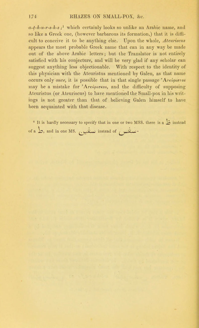 a-t-h-u-r-s-k-s which certainly looks so unlike an Aral)ic name, and so hke a Greek one, (however barbarous its formation,) that it is diffi- cult to conceive it to be anything else. Upon the whole, Ateuriscus appears the most probable Greek name that can in any way be made out of the above Arabic letters; but the Translator is not entirely satisfied with his conjecture, and will be very glad if any scholar can suggest anything less objectionable. With respect to the identity of this physician with the Ateuristus mentioned by Galen, as that name occurs only owce, it is possible that in that single passage '\revpiaTos may be a mistake for ’ArevpiaKos, and the difiiculty of supposing Ateuristus (or Ateuriscus) to have mentioned the Small-pox in his writ- ings is not greater than that of believing Galen himself to have been acquainted with that disease. ® It is hardly necessary to specify that in one or two MSS. there is a Is instead of a Is, and in one MS. instead of -- j-