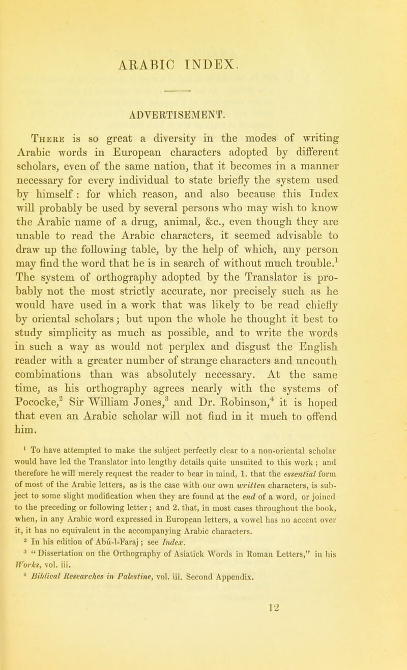 ADVERTISEMENT. There is so great a diversity in the modes of writing Arabic words in European characters adopted by different scholars^ even of the same nation, that it becomes in a manner necessary for every indmdual to state briefly the system used by himself : for which reason, and also because this Index will probably be used by several persons who may wish to know the Ai’abic name of a drug, animal, &c., even though they are unable to read the Arabic characters, it seemed advisable to draw up the following table, by the help of which, any person may find the word that he is in search of without much trouble.’^ The system of orthography adopted by the Translator is pro- bably not the most strictly accurate, nor precisely such as he would have used in a work that was likely to be read chiefly by oriental scholars; but upon the whole he thought it best to study simplicity as much as possible, and to write the words in such a way as would not perplex and disgust the English reader with a greater number of strange characters and uncouth combinations than was absolutely necessary. At the same time, as his orthography agrees nearly with the systems of Pococke, Su William Jones,* and Dr. Robinson,'’ it is hoped that even an Arabic scholar will not And in it much to offend him. ' To have attempted to make the subject perfectly clear to a non-oriental scholar would have led the Translator into lengthy details quite unsuited to this work ; and therefore he will merely request the reader to bear in mind, 1. that the essential form of most of the Arabic letters, as is the case with our own written characters, is sub- ject to some slight modification when they are found at the end of a word, or joined to the preceding or following letter; and 2. that, in most cases throughout the book, when, in any Arabic word expressed in European letters, a vowel has no accent over it, it has no equivalent in the accompanying Arabic characters. “ In his edition of Abu-l-Faraj ; see Index. =• “ Dissertation on the Orthography of Asiatick Words in Roman Letters,” in his Works, vol. iii. * Biblical Researches in Palestine, vol. iii. Second Appendix. 12