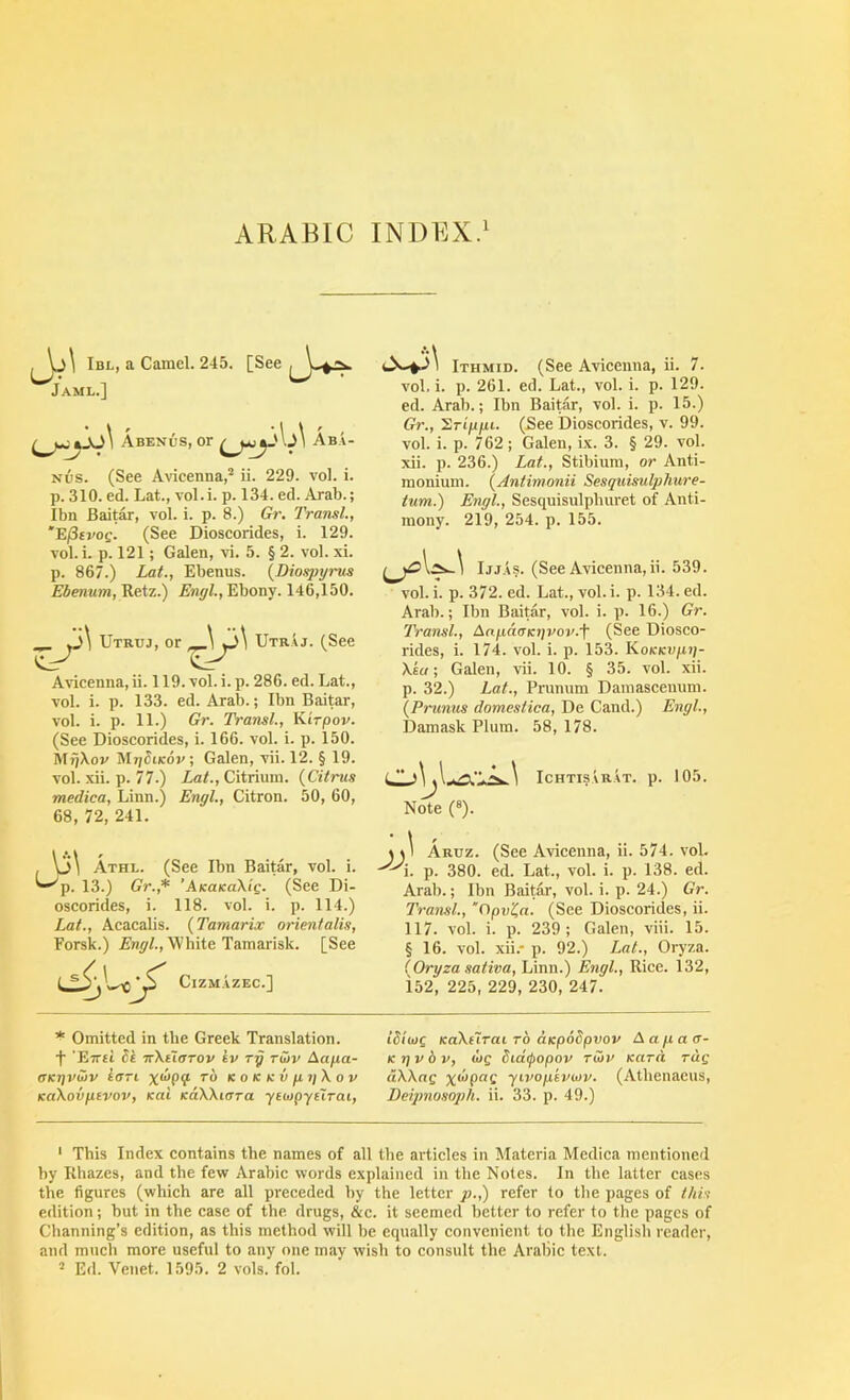 U Ibl, a Camel. 245. [See Jaml.] Abenus, or Aba- Nus. (See Avicenna,® ii. 229. a'oI. i. p. 310. ed. Lat., vol.i. p. 134. ed. Arab.; Ibn Baitar, vol. i. p. 8.) Gi\ Transl., 'E/Stroe. (See Dioscorides, i. 129. A’ol. i. p. 121; Galen, vi. 5. § 2. vol. xi. p. 867.) Lat., Ebenus. {Dioqjyrus ESenitra, Retz.) Ebony. 146,150. ^ 3\ Utruj, UtrIj. (See Avicenna, ii. 119. vol.i. p. 286. ed. Lat., vol. i. p. 133. ed. Arab.; Ibn Baitar, vol. i. p. 11.) Gr. Transl., Kirpov. (See Dioscorides, i. 166. vol. i. p. 150. MijXov Mj/Sticov; Galen, vii. 12. § 19. vol. xii. p. 77.) Lat., Citrium. {Citrus medica, Linn.) Engl., Citron. 50, 60, 68, 72, 241. , V3\ Athl. (See Ibn Baitar, vol. i. ^p. 13.) Gr.,* 'AKUKaXig. (See Di- oscorides, i. 118. vol. i. p. 114.) Lat., Acacalis. {Tamarix orienfalis, Forsk.) White Tamarisk. [See tiiZM AZEC.] Ithmid. (See Avicenna, ii. 7. vol. i. p. 261. ed. Lat., vol. i. p. 129. ed. Arab.; Ibn Baitar, vol. i. p. 15.) Gr., ^rippi. (See Dioscorides, v. 99. vol. i. p. 762 ; Galen, ix. 3. § 29. vol. xii. p. 236.) Lat., Stibium, or Anti- monium. {Antimonii Sesquisulphure- tum.) Engl., Sesquisulpburet of Anti- mony. 219, 254. p. 155. Ijj.AS. (See Avicenna, ii. 539. vol. i. p. 372. ed. Lat., vol. i. p. 134. ed. Arab.; Ibn Baitar, vol. i. p. 16.) Gr. Transl., Aapa<jK7]vov.f (See Diosco- rides, i. 174. vol. i. p. 153. KoKKvpi]- Xia-, Galen, vii. 10. § 35. vol. xii. p. 32.) Lat., Prumim Damascenum. {Primus domestica, De Cand.) Engl., Damask Plum. 58, 178. Note (®). Ichtisarat. p. 105. > I Aruz. (See Avicenna, ii. 574. voL i. p. 380. ed. Lat., vol. i. p. 138. ed. Arab.; Ibn Baitar, vol. i. p. 24.) Gr. Transl., ‘Cipv^a. (See Dioscorides, ii. 117. vol. i. p. 239; Galen, viii. 15. §16. vol. xii.* p. 92.) Lat., Oryza. (Oryza saliva, Linn.) Engl., Rice. 132, iS2, 225, 229, 230, 247. * Omitted in the Greek Translation, f 'Erti St TrXuarov iv ry rZv Aapa- (XKijvwv iari KOKKvpijXov KCiXovpivov, Kal KdXXioTa ycaipyeirai, ISiwg KaXeXrat to aKpoSpvov Aapaa- Ktjvbv, dog Sidipopov rwu Kara rcig dXXag yivopkviov. (Atbenacus, Deijmosoph. ii. 33. p. 49.) ‘ This Index contains the names of all the articles in Materia Medica mentioned by Rhazes, and the few Arabic words explained in the Notes. In the latter cases the figures (which are all preceded by the letter p.,) refer to the pages of this edition; but in the case of the drugs, &c. it seemed better to refer to the pages of Channing’s edition, as this method will be equally convenient to the English reader, and much more useful to any one may wish to consult the Arabic text.