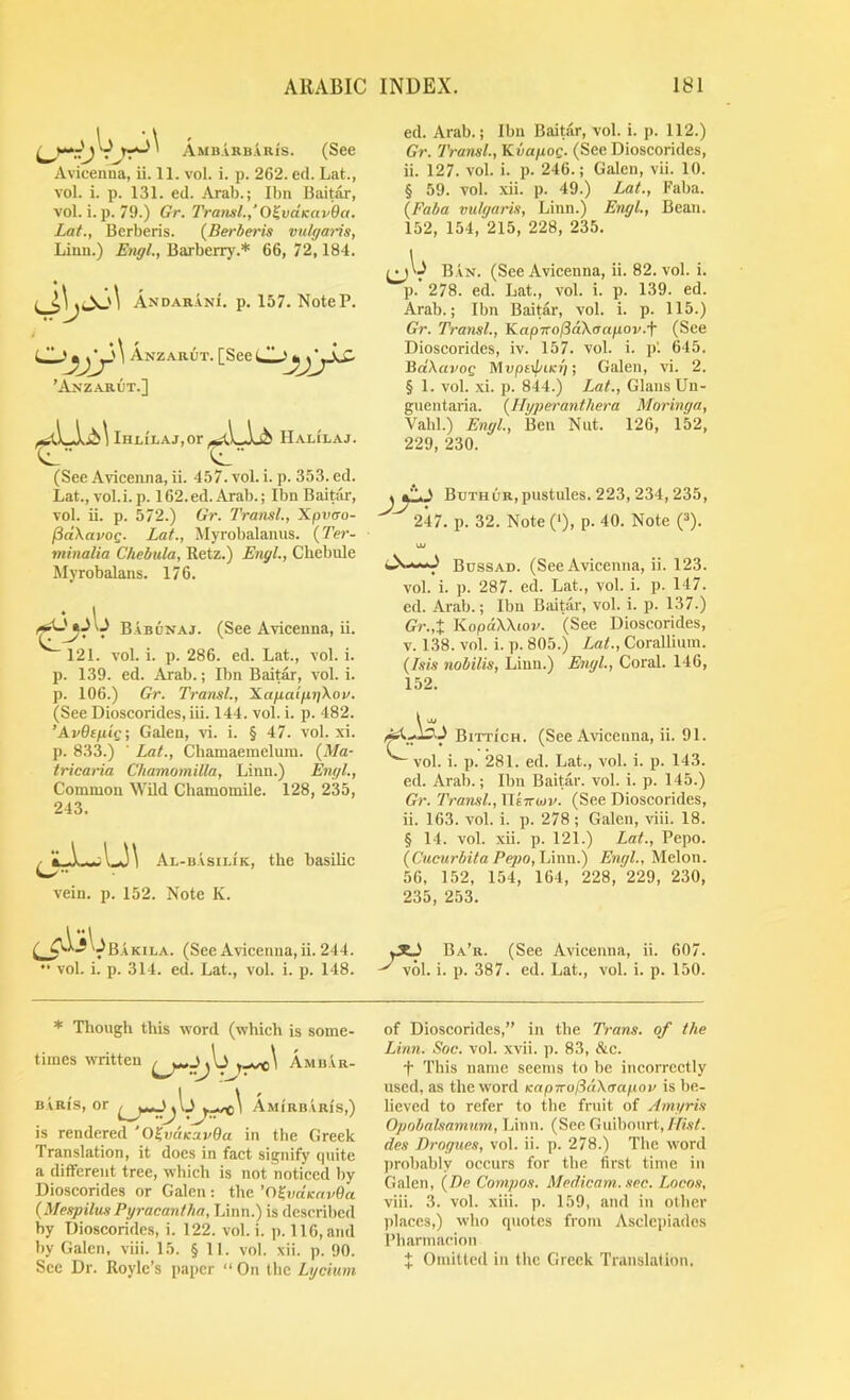 Ambarbauis. (See Avicenna, ii. 11. vol. i. p. 262. ed. Lat., vol. i. p. 131. ed. Arab.; Ibn Baitar, vol. i. p. 79.) Gr. Transl.,’O^vaKavQa. Lat., Berberis. (Berberis vulgaris, Linn.) Engl., Barberr)'.* 66, 72,184. DAR.vNi. p. 157. NoteP. ** • \ ^ / •• * “'lUr'' Anzarut. [See ’Anz.\rut.] lHi,ii.Aj,or Halilaj. Cl (See Avicenna, ii. 457. vol. i. p. 353. ed. Lat., vol.i.p. 162.ed. Arab.; Ibn Baitar, vol. ii. p. 572.) Gr. Transl., Xpvao- pdXavoQ. Lat., Myrobalanus. {Ter- minalia Chehula, Retz.) Engl., Cbebule Myrobalans. 176. B.vbunaj. (See Avicenna, ii. 121. vol. i. p. 286. ed. Lat., vol. i. p. 139. ed. Arab.; Ibn Baitar, vol. i. p. 106.) Gr. Transl., XafiaifigXov. (See Dioscorides, iii. 144. vol. i. p. 482. ’AvOtfiig; Galen, vd. i. § 47. vol. xi. p. 833.) ■ Lat., Chamaeineluiu. (Ma- tricaria Chamomilla, Linn.) Engl., Common Wild Chamomile. 128, 235, 243. Al-b ASILIK, vein. p. 152. Note K. the basilic ed. Arab.; Ibn Baitar, vol. i. p. 112.) Gr. Transl., Kvafiog. (See Dioscorides, ii. 127. vol. i. p. 246.; Galen, vii. 10. § 59. vol. xii. p. 49.) Lat., Faba. (Faha vulgaris, Linn.) Engl., Bean. 152, 154, 215, 228, 235. B.an. (See Avicenna, ii. 82. vol. i. p. 278. ed. Lat., vol. i. p. 139. ed. Arab.; Ibn Baitar, vol. i. p. 115.) Gr. Transl., KapTro/SdXcrnpov.f (See Dioscorides, iv. 157. vol. i. p'. 645. Ba'Anvog ^‘\vpt\piKi] •, Galen, vi. 2. § 1. vol. .xi. p. 844.) Lat., Gians Un- gnentaria. (JIgperanthei'a Moringa, Vahl.) Engl., Ben Nut. 126, 152, 229, 230. Buthur, pustules. 223, 234, 235, 247. p. 32. Note (‘), p- 40. Note Q). Bussad. (See Avicenna, ii. 123. vol. i. p. 287. ed. Lat., vol. i. p. 147. ed. Arab.; Ibn Baitar, vol. i. p. 137.) Gr.,X KopdWwv. (See Dioscorides, V. 138. vol. i. p. 805.) Lat., Coralliura. (Isis nobilis, Linn.) Engl., Coral. 146, 152. Bittich. (See Avicenna, ii. 91. ^ vol. i. p. 281. ed. Lat., vol. i. p. 143. ed. Arab.; Ibn Baitar. vol. i. p. 145.) Gr. Transl., XIsttojv. (See Dioscorides, ii. 163. vol. i. p. 278; Galen, viii. 18. § 14. vol. xii. p. 121.) Lat., Pepo. (Cucurbita Pepo, hum.) Engl., Melon. 56, 152, 154, 164, 228, 229, 230, 235, 253. C VB.akila. [See Avicenna.ii. 244. yXJ Ba’r. (See Avicenna, ii. 607. “ vol. i. p. 314. ed. Lat., vol. i. p. 148. ^ vol. i. p. 387. ed. Lat., vol. i. p. 150. * Though tills word (which is some- Amb.'vr- times written , As BiRi's, or AMiRB.vRis,' is rendered 'O^vciKavOa in the Greek Translation, it does in fact signify (piite a different tree, which is not noticed by Dioscorides or Galen : the ’n^vdsavOa (MespilusPyracantha, Linn.) is described by Dioscorides, i. 122. vol. i. p. 116, ami by Galen, viii. 15. § 11. vol. xii. p. 90 Sec Dr. Roylc’s paper “ On the Lycium of Dioscorides,” in tbe Trans, of the Lhin. Soc. vol. xvii. p. 83, &c. t This name seems to be incorrectly used, as the word Kapnoj3a\rrapov is be- lieved to refer to the fruit of Amyris Opobalsamum, Linn. (See Guibourt,//?.?/. des Drogues, vol. ii. p. 278.) Tlie word probably occurs for tbe first time in Galen, (De Compos. Med.icam.sec. Locos, viii. 3. vol. xiii. p. 159, and in other places,) who quotes from Asclepiados Pharmacion