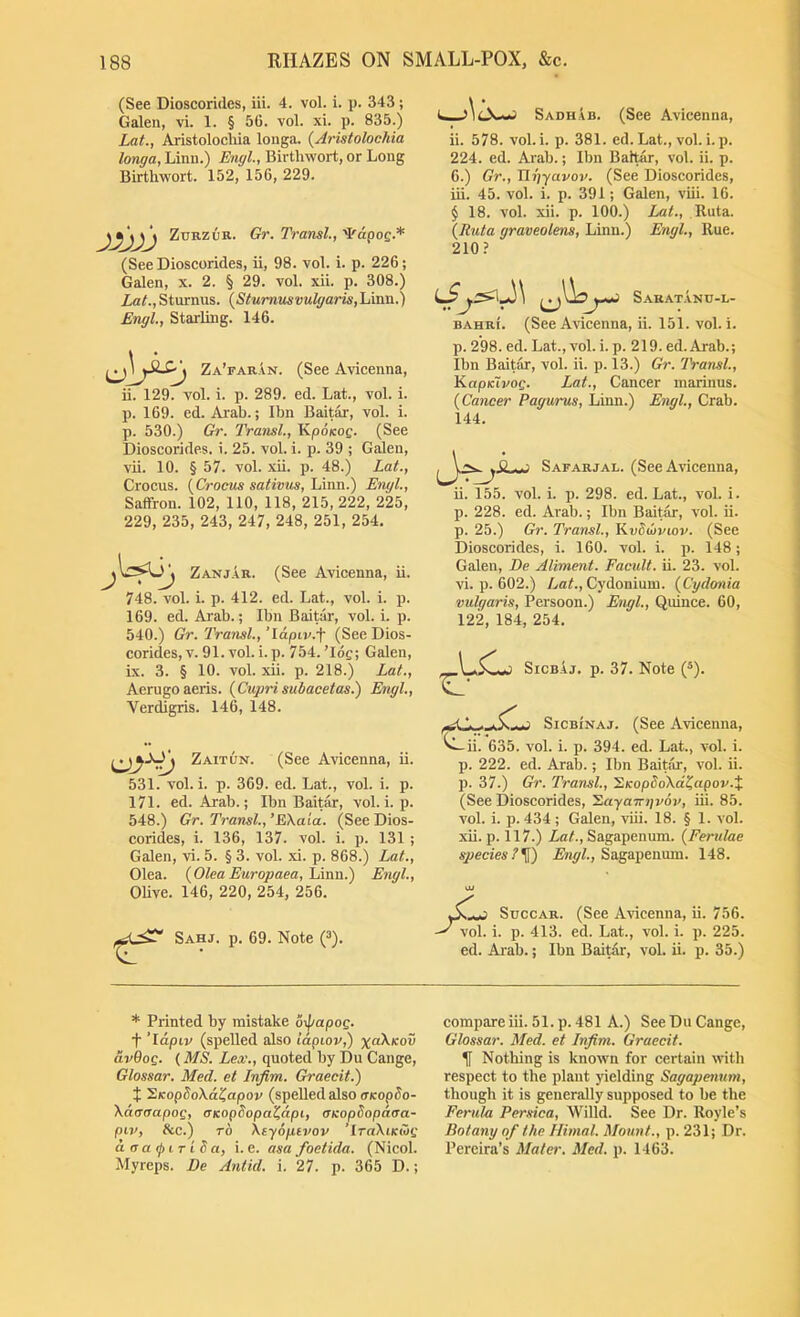 (See Dioscorides, iii. 4. vol. i. p. 343; Galen, vi. 1. § 56. vol. xi. p. 835.) Lat; Aristolocliia louga. [Aristolochia longa, Linn.) Engl, Birthwort, or Long Birthwort. 152, 156, 229. ZuRZOR. Gr. Transl, '^dgo^.* (See Dioscorides, ii, 98. vol. i. p. 226; Galen, x. 2. § 29. vol. xii. p. 308.) Lat.,Sturnus. {^Sturnv.svulgaris,'Li\va..') Engl, Starling. 146. Za’faran. (See Avicenna, ii. 129. vol. i. p. 289. ed. Lat., vol. i. p. 169. ed. Arab.; Ibn Bait^, vol. i. p. 530.) Gr. Transl, Kpo/cog. (See Dioscorides. i. 25. vol. i. p. 39 ; Galen, vii. 10. § 57. vol. xii. p. 48.) Lat., Crocus. {^Croms sativm, Lmn.) Engl, Saffron. 102, 110, 118, 215, 222, 225, 229, 235, 243, 247, 248, 251, 254. Zanjar. (See Avicenna, ii. 748. vol. i. p. 412. ed. Lat., vol. i. p. 169. ed. Arab.; Ibn Baitar, vol. i. p. 540.) Gr. Transl, ’Idpiv.f (See Dios- corides, v. 91. vol. i. p. 754.’log; Galen, ix. 3. § 10. vol. xii. p. 218.) Lat., Aerugoaeris. (Cuprisubacetas.) Engl, Verdigris. 146, 148. Zaitun. (See Avicenna, ii. 531. vol. i. p. 369. ed. Lat., vol. i. p. 171. ed. Arab.; Ibn Baitar, vol. i. p. 548.) Gr. Transl, ’EXata. (See Dios- corides, i. 136, 137. vol. i. p. 131 ; Galen, vi. 5. § 3. vol. xi. p. 868.) Lat., Olea. {Olea Europaea, Lmn.) Engl, OUve. 146, 220, 254, 256. Sahj. p. 69. Note (^). Sadhab. (See Avicenna, ii. 578. vol. i. p. 381. ed. Lat., vol. i. p. 224. ed. Arab.; Ibn Baitar, vol. ii. p. 6.) Gr., Tlr)yavov. (See Dioscorides, iii. 45. vol. i. p. 391; Galen, viii. 16. § 18. vol. xii. p. 100.) Lat., Ruta. {Ruta graveolens, Linn.) Engl, Rue. 210? lS Sarat.anu-l- BAHRi. (See Avicenna, ii. 151. vol. i. p. 298. ed. Lat., vol. i. p. 219. ed. Arab.; Ibn Baitar, vol. ii. p. 13.) Gr. IVansl, KapK~ivog. Lat., Cancer marinus. (Cancer Pagurus, Linn.) Engl, Crab. 144. Safarjal. (See Avicenna, ii. 155. vol. i. p. 298. ed. Lat., vol. i. p. 228. ed. Arab.; Ibn Baitar, vol. ii. p. 25.) Gr. Transl., Kvdojviov. (See Dioscorides, i. 160. vol. i. p. 148; Galen, De Aliment. Facidt. ii. 23. vol. vi. p. 602.) AaA, Cydonium. {Cydonia vulgaris, Persoon.) Engl, Quince. 60, 122, 184, 254. SicBAj. p. 37. Note (®). ^ SicBiNAj. (See Avicenna, ^ii. 635. vol. i. p. 394. ed. Lat., vol. i. p. 222. ed. Arab.; Ibn Baitar, vol. ii. p. 37.) Gr. Transl, 'S.KopSoXdtiapov.X (See Dioscorides, ’Sayamivov, iii. 85. vol. i. p. 434 ; Galen, viii. 18. § 1. vol. xii. p. 117.) Lat., Sagapenum. (Ferulae species?^) Sagapenum. 148. .Mi SuccAR. (See Avicenna, ii. 756. vol. i. p. 413. ed. Lat., vol. i. p. 225. ed. Arab.; Ibn Baitar, vol. ii. p. 35.) * Printed by mistake 6-j/apog. + ‘Idpiv (spelled also lapiov,) x(db.Kov av6og. {MS. Lex., quoted by Du Cange, Glossar. Med. et Infim. Graecit.) X SKopSoXd^apov (speUed also cKopSo- XdarTapog, tTKopSopa^dpi, CKopSopdaa- piv, Ac.) TO Xtyopivov ’iraXttcwg d a a i T i b a, i. e. asa foetida. (Nicol. Myreps. De Antid. i. 27. p. 365 D.; compare iii. 51. p. 481 A.) See Du Cange, Glossar. Med. et Infim. Graecit. ^ Nothing is known for certain with respect to the plant yielding Sagapenum, though it is generally supposed to be the Ferula Persica, Willd. See Dr. Royle’s Botany of the Himal. Mount., p. 231; Dr. Pereira’s Mater. Med. p. 1463.
