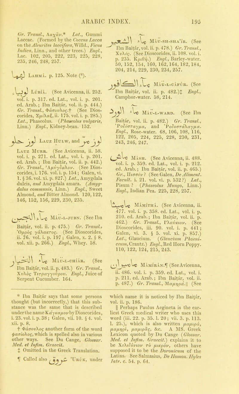 (Ir. Tran.ll., Acixav.* Lat., Gummi Laccac. (Formed by tlie Coccus Lacca on X\\t Aleurites /ffcej/era,WiHd., Ficus hidica, Linn., and other trees.) Engl., Lac. 102, 205, 222, 223, 225, 228, 235, 246, 248, 257. Lahma. p. 125. Note (®). LObia. (See Avicenna, ii. 252. vol. i. p. 317. ed. Lat., vol. i. p. 201. ed. Arab.; Ibn Baitar, vol. ii. p. 444.) Gr. Transl., 4>d(ronXoc.t (See Dios- corides, SpcXa?, ii. 175.a'o1. i. p. 285.) Lat., Phaseolus. {Phaseolus vulgaris, Linn.) Engl., Kidney-bean. 152. U, V L.auz Hulw, and^^^ ^^ Lauz Murr. (See Avicenna, ii. 58. vol. i. p. 271. ed. Lat., vol. i. p. 201. ed. Arab.; Ibn Baitar, vol. ii. p. 442.) Gr. Transl., ’AjivySaXov. (See Dios- corides,i. 176. vol. i. p. 154 ; Galen, vi. 1. § 36. vol. xi. p. 827.) Lat., Amygdala dulcis, and Amygdala amara. (Amyg- dalus communis, Linn.) Engl., Sweet Almond, and Bitter Almond. 120,122, 146, 152, 156, 229, 230, 235. j \ Mau-l-jubn. (See Ibn Baitar, vol. ii. p. 475.) Gr. Transit ’Oppog yaKaK-OQ. (See Dioscorides, ii. 76. vol. i. p. 197 ; Galen, x. 2. $ 8. vol. xii. p. 266.) Engl, XVbey. 58. MAu-L-CHi-AR. (See Ibn Baitar, vol. ii. p. 483.) Gr. Transl, XnXoe Ttrpayyovpon. Engl, Juice of Serpent Cucumber. 164. \ Mau-sh-sha’ir. (See Ibn BaitAr, vol. ii. p. 478.) Gr. Transl, XvXng. (See Dioscorides, ii. 108. vol. i. p. 235. KpiOp.) Engl, Barley-water. 50, 152, 154, 160, 162,164, 182,184, 204, 214, 229, 230, 234, 257. Mao-l-cafur. (See Ibn Baitar, vol. ii. p. 482.)J Engl, Camphor-water. 58, 214. Matj-l-ward. (See Ibn Baitar, vol. ii. p. 482.) Gr. Transl, 'Poduaraypa, and 'PoSoardXaypa. Engl, Rose-water. 68, 106, 108, 116, 122, 205, 224, 225, 228, 230, 231, 243, 246, 247. 'O Mash. (See Avicenna, ii. 488. vol. i. p. 359. ed. Lat., vol. i. p. 212. ed. Arab.; Ibn Baitar, vol. ii. p. 465.) Gr., ITtffffoV ? (See Galen, De Aliment. Facult. i. 21. vol. vi. p. 532?) Lat., Pisum ? {Phaseolus Mungo, Linn.) Engl, Indian Pea. 225, 228, 257. MamItha. (See Avicenna, ii. 477. vol. i. p. 358. ed. Lat., v6l. i. p. 210. ed. Arab.; Ibn Baitar, vol. ii. p. 462.) Gr. Transl, VXavKiov. (See Dioscorides, iii. 90. vol. i. p. 441 ; Galen, vi. 3. § 5. vol. xi. p. 857.) Lat., Glaucium. {Glaucium Phoeni- ceum, Crantz.) A'?2ph,Red Horn Poppy. 110, 122, 124, 215, 243. Mamiran.^ (See Avicenna, ii. 486. vol. i. p. 359. ed. Lat., vol. i. p. 211. ed. Arab.; Ibn Baitar, vol. ii. p. 487.) Gr. Transl, Mapgpd.\\ (See * Ibn Baitar says that some persons thought (but incorrectly,) that this sub- stance was the same that is described underthe name KdyKopoi/byDioscorides, i. 23. vol. i. p. 38; Galen, vii. 10. §4. vol. xii. p. 8. t >I>d(rouXoc another form of the word ^aaioXoQ, which is spelled also in various other ways. See Du Cange, Glossar. Med. et Infim. Graecit. X Omitted in the Greek Translation. If Called also ’Uri'k, under which name it is noticed by Ibn Bai(ar, vol. ii. p. 186. II Perhaps Paulus Aegineta is the ear- liest Greek medical writer who uses this word (iii. 22. p. 35. 1. 20; vii. 3. p. 113. 1. 25.), which is also written papipd, paprjpi, paptpdg, &c. A MS. Greek Lexicon quoted by Du Cange (Glossar. Med. et Infim. Graecit.) explains it to be XfXiSoj'wv TO piKpov, others have siqiposed it to be the Doronicum of the Latins. Sec Salmasius, Be llomon. llyles Tatr. c. 54. p. 64.