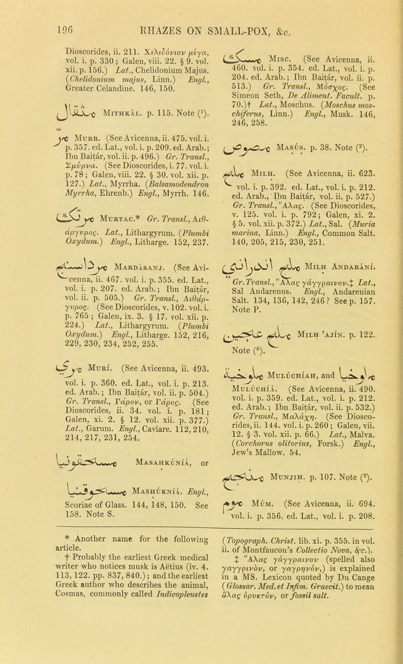 Dioscorides, ii. 211. ICiXidoviov fxeya, vol. i. p. 330 ; Galen, viii. 22. § 9. vol. xii. p. 156.) Lat., Chelidonium Majus. {Chelidonium majus, Linn.) Engl., Greater Celandine. 146, 150. Mithkal. p. 115. Note ('). Ui joo Murr. (See Avicenna, ii. 475. vol. i. p. 357. ed. Lat., vol. i. p. 209. ed. Arab.; Ibn Baitar, vol. ii. p. 496.) Gr. Transl., '2g.vpva. (See Dioscorides, i. 77. vol. i. p. 78 ; Galen, viii. 22. § 30. vol. xii. p. 127.) Lat., Mjrrba. {Balsamodendron Myrrha, Elirenb.) Engl., Myrrh. 146. Murtac.* Gr. Transl., At0- dpyvpog. Lat., Lithargyrum. {Plumbi Oxydum.) Engl., Litharge. 152, 237. Misc. (See Avicenna, ii. 460. vol. i. p. 354. ed. Lat., vol. i. p. 204. ed. Arab.; Ibn Baitar, vol. ii. p. 513.) Gr. Transl., (See Simeon Seth, De Aliment. Facult. p. 70.)t iaL, Moschus. {Moschvs mos- chiferus, Linn.) Engl., Musk. 146, 246, 258. Masos. p. 38. Note (“). Milh. (See Avicenna, ii. 623. ^ vol. i. p. 392. ed. Lat., vol. i. p. 212. ed. Arab., Ibn Baitar, vol. ii. p. 527.) Gr. Transl.,KkaQ. (See Dioscorides, V. 125. vol. i. p. 792; Galen, xi. 2. § 5. vol. xii. p. 372.) Lat., Sal. {Muria marina, Linn.) Engl., Common Salt. 140, 205, 215, 230, 251. Mard.asanj. (See Avi- '^cenna, ii. 467. vol. i. p. 355. ed. Lat., vol. i. p. 207. ed. Arab.; Ibn Baitar, vol. ii. p. 505.) Gr. Transl., AiOdp- yvpoQ. (See Dioscorides, v. 102. vol. i. p. 765 ; Galen, Lx. 3. § 17. vol. xii. p. 224.) Lat., Lithargyrum. {Plumbi Oxydum.) Engl., Litharge. 152, 216, 229, 230, 234, 252, 255. Muri. (See Avicenna, ii. 493. vol. i. p. 360. ed. Lat., vol. i. p. 213. ed. Arab.; Ibn Baitar, vol. ii. p. 504.) Gr. Transl., Tdpov, or rdpof. (See Dioscorides, ii. 34. vol. i. p. 181; Galen, xi. 2. § 12. vol. xii. p. 377.) iMt., Ganim. Caviare. 112,210, 214, 217, 231, 254. MASAHKUXi.A, or Mashuknia. Engl., Scoriae of Glass. 144, 148, 150. See 158. Note S. Milh Andarani. Gr. Transl., AXag ydyypaivov.% Lat., Sal Andarenus. Engl., Andarenian Salt. 134, 136, 142, 246.’ Seep. 157. Note P. Note (8). ^ Milh ’ajin. p. 122. Muluchiah, and 'C MoluchiA. (See Avicenna, ii. 490. vol. i. p. 359. ed. Lat., vol. i. p. 212. ed. Arab.; Ibn Baitar, vol. ii. p. 532.) Gr. Transl., MaXdxv. (See Diosco- rides, ii. 144. vol. i. p. 260 ; Galen, vii. 12. § 3. vol. xii. p. 66.) Lat., Malva. {Corchorus olitorius, Forsk.) Engl., Jew’s Mallow. 54. Munjih. p. 107. Note (’). Mum. (See Avicenna, ii. 694. vol. i. p. 356. ed. Lat., vol. i. p. 208. * Another name for the following article. t Probably the earliest Greek medical writer who notices musk is Aetius (iv. 4. 113,122. pp. 837, 840.); and the earliest Greek author who describes the animal, Cosmas, commonly called Indicopleustes {Topograph. Christ, lib. xi. p. 355. in vol. ii. of Montfaucon’s Collectio Nova, Sfc.). t AXag yayypaiiw (spelled also yayypivbv, or yaypyvov,) is explained in a MS. Lexicon quoted by Du Cange ( Glossar. Med.et Infim. Graecit.) to mean dXag dpvKTov, or /ossil salt.