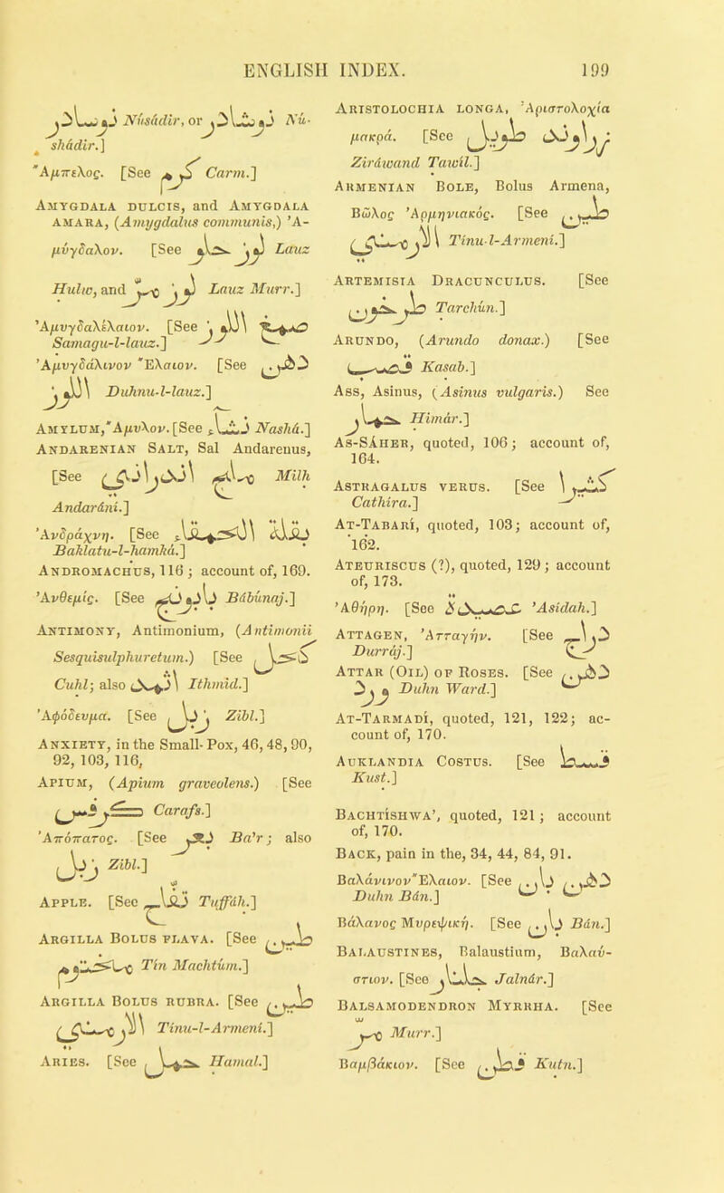 NiisMir, or A'u- > > J y ^ shddir.] 'AfiTTsXog. [See Carw.] Amygdala dulcis, and Amygdala AMARA, (Ainygdalns comynunis,) ’A- fivydaXov. [See Lauz Hulic, Lauz Murr.'] 'XfivySaXtXaiov. [See Sainagii-l-lauz.'\ ^ ^ ’AfivyddXivov *EXcriov. [See 3>'' Duhnu-l-lauz.'] AMYLUM,'A/ia\o»/.[See j.1^3 iVa«/ii4.] Andareman Salt, Sal Andareuus, [See ( Milh Andardni.'\ ’ AvSp&xvg. [See Aso Baldatu-l-hamM.'] Andromachds, 11(1; account of, 169. ’AvGeptg. [See Bdbunaj.l Antimony, Antimonium, {A ntimonii Sesquisulphuretum.) [See Cuhl; also Ithmid.] ’AypSdtvpa. [See Zibl.] A NXIETY, in the Small- Pox, 46,48, 90, 92, 103, 116, Apium, (Aphim graveolens.) [See Carafs.l ' ATTovaTog. [See Ba'r; also \j • Zibll Apple. [See Tnffdh.'] Argilla Bolus flava. [See ^ ^1^ Tin Alachtiim.'] Argilla Bolus rubra. [See Tinu-l-Armeni.'] Aries. [See Ilamal.'] ARISTOLOCHIA LONGA, ' ApKTToXox'ia paicpd. [Sec Zirdwand Taycil.'\ Armenian Bole, Bolus Armena, B(5\oe ’ApprjviaKog. [See \ Tinu l-Armeni.'] Artemisia Dracunculus. [See Tarcliiin.'] Arundo, {Arundo donax.) [See • » • Kasab-I * • Ass, Asinus, (Asinus vulgaris.) See Hiinar.'] As-SAher, quoted, 106; account of, 164. Astragalus verus. [See Cathira.] ^ At-Tabari, quoted, 103; account of, ’162. Ateuriscus (?), quoted, 129 ; account of, 173. ’AGr/pg. [See ’Asidah.] [See Attagen, ’Arrayfiv. Durrdj.] Attar (Oil) op Roses. [See Buhn TParrf.] At-Tarmadi, quoted, 121, 122; ac- count of, 170. Auklandia Costus. [See Kust.) Bachtishwa’, quoted, 121; account of, 170. Back, pain in the, 34, 44, 84, 91. DaXdvivov'EXaiov. [See ,, Buhn Bdn.] ^ ‘ ^ BdXapoe Mup£i[/tK77. [See Bdn.] Bai.AUSTINES, Balaustium, BaXau- crrwv. [Sce^llkL^ Jalndr.] Balsamodendron Myrrha. [See uu Murr.] BaplidKiov. [See Kutn.]