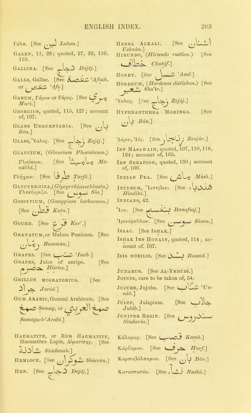 raXrt. [See Laban.\ Galen, 11, 28; quoted, 27, 29, IIG, 119. Gallina. [See Dajdj.l Galls, Gallae. [See ^ ’Afsah. or ’4/s.] Garum, rdpov or rdpof. [See ilfuri.] Georgius, quoted, 115, 127; account of, 167. Glans Unguentaria. [See . Bdn.^ ^ ' Glass,YoXog. [See Zajdj.J Glaucium, (Glaucmm Phoenicewn,) TXavKiov. [See il/d- mithd.'] V\r)x<>>v. [See IjTarfd.'] GijYC\R'RmzA.,(Glycyrrhizaechinata,) rXvKvppi^a. [See ^ Sus.] GossTPiUM, {Gossypium herbaceiim.) [See Kutn.'] Gourd. [See Kar’-I Granatum, or Malum Punicum. [See Rumman.'] Grapes. [See c ’Inab.] Grapes, Juice of unripe. [See Hisrim.] Grilles migratorius. [See Jardd.] Gum Arabic, Gummi Arabicum. [See Samag, or Samagu-l-Arabi.] Herba Alkali. [See Ushn(m.] Hi RUN do, (Jllrundo rusticu.) [See *lW-N. Chutdf.] Honey. [See ’Asal.] Hordeum, [Hordeum distichon.) [Sec Sha’ir.] YaXog. [See Zajaj.] Hyperanthera Moringa. [See ^\j Ban.] ’\dpiv, ’log. [See ,1:^0; Zanjar.] J ' J Ibn MXsawaih, quoted, 107,110,118, 124; account of, 165. Ibn Serapion, quoted, 130; account of, 166. Indian Pea. [See Mash.] Intybum, “IvTV^ov. [See Hindibd.] Indians, 42. 'lop. [See Banafsaj.] ’lpiv6<pvXXov. [See ■ -- Susa7i.] Isaac. [See Ishak.] IsiiAK Ibn Honain, quoted, 114; ac- count of, 167. Isis nObilis. [See Bussad.] Judaeus. [See Al-Yeh0di.] Joints, care to be taken of, 54. Jujube, Jujuba. [See i ’Un- [See L. nd6.] Julep, Julapium. Julab,] Juniper Resin. [See / w«»i. Sindariis.] Haematite, or Red Haematite, Haematites Lapis, A\parhriQ. [See Shadanah.] Hemlock. [See fy. Shhentn.] Hen. [See BajdJ.] KdXapofi. [See i, < Kasab.] Kdpdapov. [See Kap7ro/3dX(Ta/iov. [See Bdn.] Karnorarop. [See t IJL j iVds/i«.]