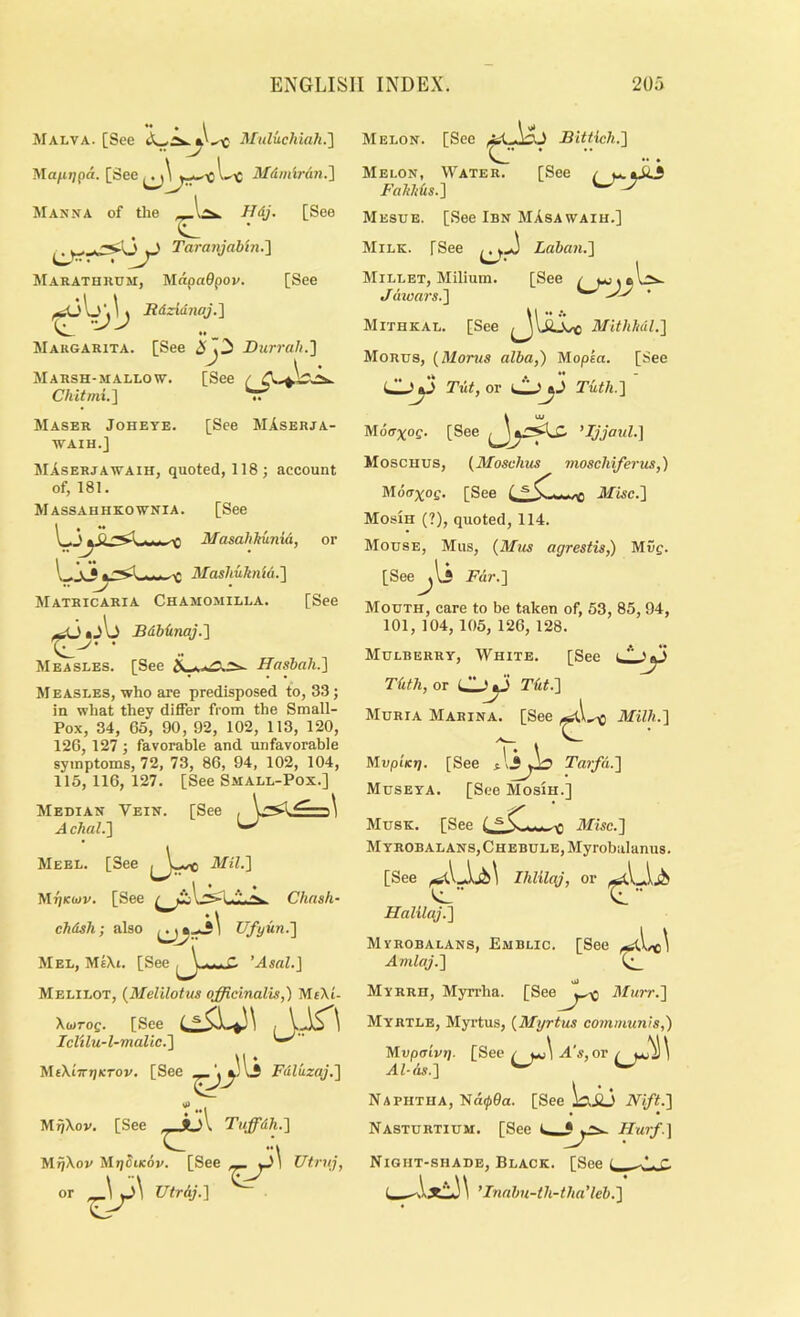 . i , Malva. [See Muluchiah.'] Mafitjpd. [See Mdinirdn.'] INIanna of the ffdj. [See . ^ Taranjabin.'] Marathkum, MapaOpof. [See f^k>b Jtdzidnqj.'] *• ^ Margarita. [See <5i 73 Durrah.'] ^ \ ' Marsh-mallow. [See ^ Chitmi.'\ Maser Joheye. [See MAserja- WAIH.J JIAserjawaih, quoted, 118; account of, 181. Massahhkownia. [See MasahJtunia, or --- --C Mashukntd.'] Matricaria Chamomilla. [See Sdbdnaj.'i Measles. [See Hasbah.] M BASLES, who are predisposed to, 33 ; in what they differ from the Small- Pox, 34, 65, 90, 92, 102, 113, 120, 126, 127 ; favorable and unfavorable symptoms, 72, 73, 86, 94, 102, 104, 115, 116, 127. [See Small-Pox.] Median Vein. [See A chal.'] Meel. [See Mil.] JdriKiov. [See chdsh; also Ufyun.] Mel, MeXi. [See ^ Melilot, {Melilotus officinalis,) MtXi- \toTog. [See Iclilu-l-malic.] Ji\f\iirt]KTOv. [See Chnsh- MiJXov. [See “I Tiffidh.] , ... ’■ I Utrdj.] ^ Melon. [See Bittich.] .. • XIelon, Water. [See Faltkds.] Mesue. [See Ibn MAsawaih.] XIiLK. [See Laban.] [See U Fdlkzaj.] MrjXon Mr/StKov. [See yj\ Utrn], Millet, Milium. J dioars.] Mithkal. [See MlthMl.] Morus, {Morns alba,) Mopsa. [See Tut, or Tuth.] Mdaxog. [See Mjjaul.] Moschus, {Moschus moschiferus,) Mdcr;^oc. [See Misc.] Mosih (?), quoted, 114. ATouse, Mus, (Mus agrestis,) Muc. [See^li Fdr.] Mouth, care to be taken of, 53, 85, 94, 101, 104, 105, 126, 128. Mulberry, White. [See cLy Tilth, or Oy Tilt.] Muria Marina. [See Milk.] MupUrj. [See ilyio Tarfd.] Museya. [See Mosih.] Musk. [See Misc.] M YROBAL ANS, Chebule, Myrobalanus. [See Ihlilaj, or Halilaj.] Mvrobalans, Emblic. [See Amlaj.] Myrrh, Myn-ha. [See^J^-^ 3Iiirr.] Myrtle, Myrtus, {Myrtus communis,) Mvpaivt]. [See / i.c\/4's, or / Al-ds.] Naphtha, Nd^0a. [See \^Ji3 Nift.] Nasturtium. [See Hurf.] Night-shade, Black. [See t_ ^'.r. ’Innbu-th-tha'leb.]
