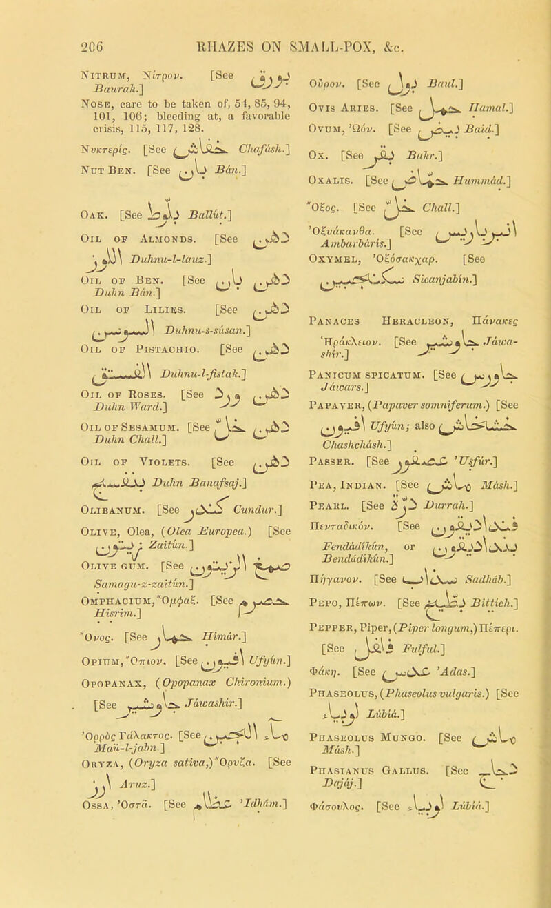 Nitrum, NiVpov. [See /<>.0 Baurak.] Nosi?, care to be taken of, 5t, 85, 94, 101, 106; bleeding at, a favorable crisis, 115, 117, 128. ’NvKTEplg. [See CliafcUh.'] Nut Ben. [See Bdn.] . ^ Oak. [See Ballut.'] Oil, of Almonds. [See Duhnu-l-lauz.'\ ri, ' Balm Bun.'] Oil of Liliss. [See Buhnu-s-susan.] Oil of Pistachio. [See Oil of Ben. [See Buhnu-l-fisiak.] Oil op Roses. [See Buhn Ward.] Oil OF Sesamum. [See Oupon. [Sec Baul.] Ovis Aries. [See Ilainal.] Ovum, ’Qdv. [See Ba'id.] Ox. [SeeBaltr.] OxALis. [See Hummad.] “O^oQ. [See ChalL] 'O^vaKavOa. [See , w ^ A ^ i--a\ Ambarbdris.] ^ Oxymel, ’O^ocraKxap. [See Sicanjabin.] Panaces Heracleon, ndvaifie 'HpdicXEioF. [See Jdicn- shir.] Buhn ChalL] Oil of Violets. [See Buhn Banafsaj.] Olibanum. [See Cundur.] Olive, Olea, {Olea Europea.) [See Zaitw.] Olive gum. [See Saniagu-z-zaitun.] OMPHACiUM,Oja0a?. [See ^ Hisrim.] “OvoQ. [See Himdr.] Opium,“Ottiof. [See Opopanax, (Opopana.-v Chironium.) [Spp^ . Jdwashir.] ’OppbgVdXaKTog. [See^^k^*r^\ Mau-l-jabn] Oryza, {Oryza saliva,)’'Opv^a. [See Arnz.] Ossa.’OotS. [See ’IdluUn.] PANICUM SPICATUM. [See ^ j*;^aW. Jdwars.] Papaveh, {Papaver soinniferum.) [See Ufy un; also ^ Chashchdsh.] Passer. [See’Usfur.] Pea, Indian. [See Mdsh.] *• ^ Pearl. [See Burrah.] IltFra^tKOF. [See ,., ai2_0^ 1 FendddiMin, or I. t Bendddikkn.] nijyapoF. [See u \ ..i Sadhdb.] Pepo, IltTrtoF. [See Bittich.] Pepper, Piper, {Piper longum,) nlTrepi. [See JiL« Fulful.] d’d/c);. [See ’Adas.] Phaseolus, {Phaseolus vidgaris.) [See Lubid.] Phaseolus Mungo. [See ^ Mdish.] ^ PiiASTANUS Callus. [See Bnjdj.] ^ <I>d(TopXoe. [See Lubid.]