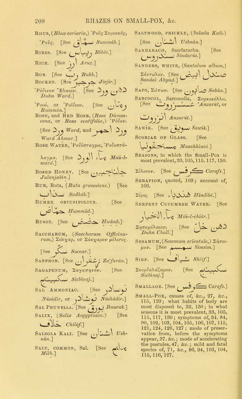 Runs, {Rhus corlaria,) 'PoCe 2upta/c6c, 'Pouf. [See Stanmdii.] Ribes. [See Rtbus.} Rice. [SeeJ^^ Aruz.'\ Rob. [See RuVb.'] Rocket. [Spp^ Jirjir.'] 'VoSivov “'EKaiov. [See JDuhn Ward.'\ [See 2>jj ^ [See 'Poia, or 'PoWiov. Rtinimdn.'\ Rose, and Red Rose, {Rosa Damas- cena, or Rosa centifolia,) 'VoSov. [See Ward, and Ward AhmarJl Rose Water, 'Podoarayfia, 'PoSoora- Xayfia. [See s\^ Mau-l- %oard.~\ Rosed Honey. [See/.y^.„.^\lA^ Julanjab'm.] Rdb, Ruta, {Ruta graveolens.) [See Sadhah.~\ Romex obtusipolius. [See Hummad.^ Rcsot. [See Hudad.'\ Saccharum, {Saccharum Officina- ruin^ SaK%ap, or '^.a.K^apov p,k\iroQ. [SeeSuccar.'\ Saffron. [See Za’fardn.'] SAGAPENUM, ’S.ayaTTTjvov. [See Sicbinaj.l Sal A.mmoniac. [See Nusadlr, or Nmhddir.'] Sal Prunella. [See Baurak.'] [See Ush- Salix, {Salix Aegyjitiaca.) Chil&f.^ [See Salsola Kali. nd}i.'\ Salt, common, Sal. [See 3£ilh.'} Saltwood, prickly, {Salsola Kali.) [See Ushndn.'] Sandaracii, Sandaracha. [See Sanders, white, {Santalurn album,) ^dvraXov. [See. , \lMaTi Sandal Abyad.'\ ^ Sapo, Sdirajp. [See Sab&n.'] Sarcocol, Sarcocolla, Snp/coicdXXft. [See L. *- ’Anzarut, or Anzarut.'] Sawik. [See SaioiTt.] Scoriae op Glass. [See ^ P —0 AlasaKkunid.] Seasons, in wliich the Small-Pox is most prevalent, 33,10.5,115,117,130. XkXivov. [See Carafs.] Serapion, quoted, 109; account of, 166. 'SkpiQ. [See Hindibd.] Serpent Cucumber Water. [See Mdu-l-chidr.] [See ^ijaap.i\aiov. Buhn Chall.] Sesamum, (Sesff/nwm orientale,) Sqcra p,ov. [See Simsim.] SiEF. [See 2KopdaXd^apov. S'icbinaj.] Smallage. [See Carafs.] Small-Pox, causes of, &c., 27, &c., 115, 129; what habits of body are most disposed to, 32, 130; in what seasons it is most prevalent, 33, 105, 115, 117, 130; symptoms of, 31, 84, 90, 102, 103, 104,105, 106,107, 115, 121, 124, 126, 127 ; mode of preser- vation from, before the symptoms appear, 37, &c.; mode of accelerating the pustules, 47, &c.; mild and fatal species of, 71, &c., 86, 94, 103, 104, 115, 116,127.