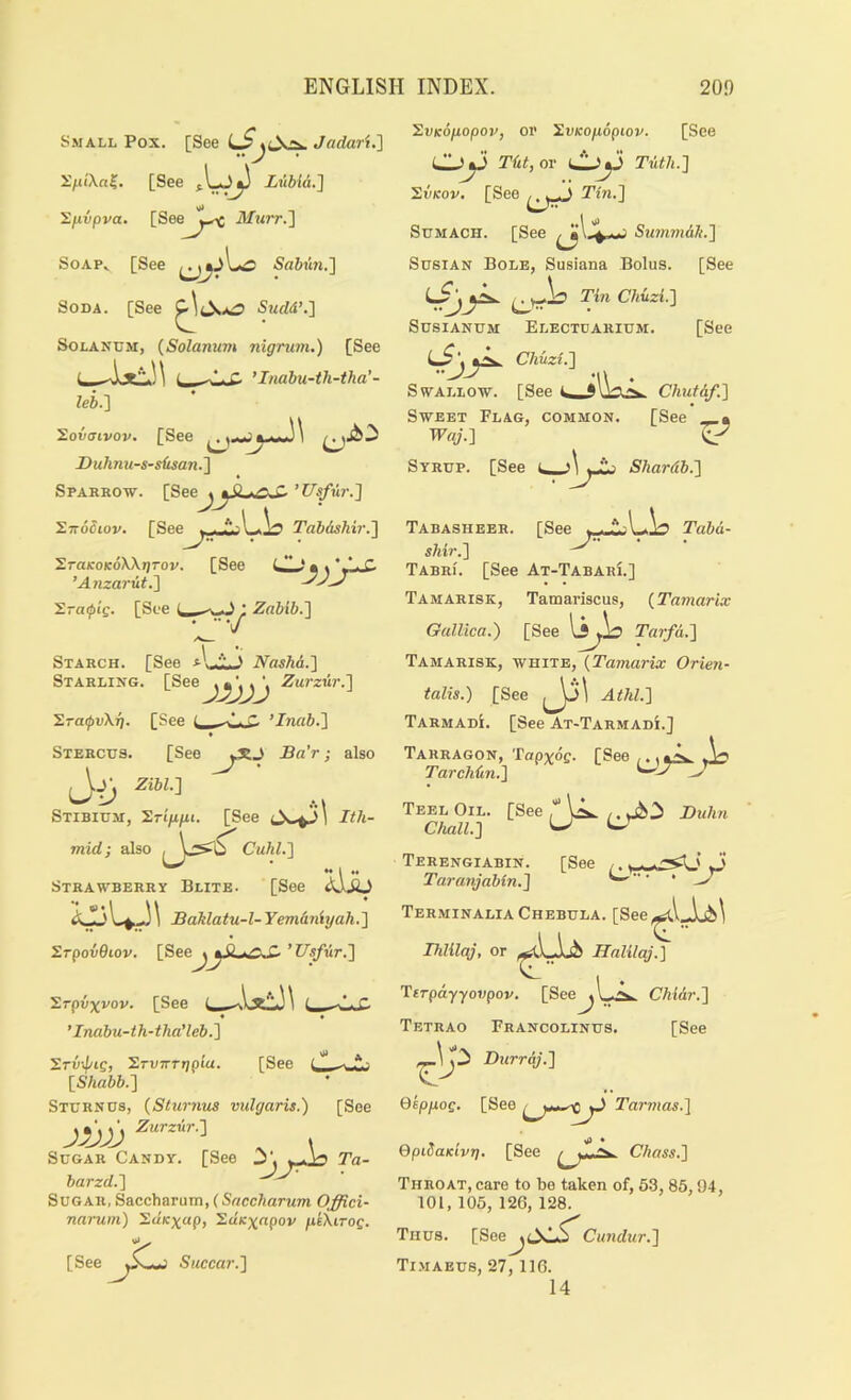 S.MALL Pox. [See Jadari.'] [See Lttbid.] Zfivpva. [See^^^^^ Mtirr.l SoAP^ [See S«6iw.] Soda. [See Swrffi’.] SoLANUM, {Solarium nigrum.) [See i., ^*.- c ’I/iabu-th-tha’- leb.) Sovffivop. [See . Duhnu-s-sfisan.'] Sparrow. {Seoj^SLi.oS-’Usfur.'] XnoBiov. [See ^raicoKoWgTov. ’Anzarit.) X-aipis. [See (_ Tabdshir.'] [See 'ZvKOjiopov, or 'S.vKopopiov. [See ^ *> Tilt, or e‘‘ ^ ’> Tuth.] 'S.vKov. [See Tin.'] Sumach. [See Surnm&k,] SusiAN Bole, Susiana Bolus. [See SusiANUM Electdarium. [See Chuzi.] Swallow. [See Chutdf.] Sweet Flag, common. [See « TF«^’.] ^ Syrup. [See i\ yJij Shardb.] [See Tabd- ; Zabib.] Starch. [See Nashd.] Starling. [See Zurzur.] ’S.raipvXr], [See t C ’Inab.] * Stercus. [See J^a’r; also Zibl.] Stibium, ’S.Tip.pi. [See Ith- mid; also Cuhl.] Strawberry Blite. [See 2dJb Saklatu-l- Yemdniyah. ] SrpovOiov. [See^yi.tC^ ’I7sjur.] Srpvxvov. [See « • ’ Inabu-th-tha’leb.] Tabasheer. shir.] TabrI. [See At-Tabari.] Tamarisk, Tamariscus, {Tamarix Gallica.) [See li^ Tarfd.] Tamarisk, white, {Tamarix Orien- talis.) [See lP' AihL] TarmadI. [See At-Tarmadi.] Tarragon, Tapxdg. [See ,.. Tarchdn.] ^ Teel Chall [See [See Srvif/ig, SrvTrrgpia. [Shabb.] Sturnus, {Sturnus vulgaris.) jvjj , Sugar Candy. [See Ta- barzd.] Sugar, Saccharutn, (Snccharum Offici- narum.) ’S.uKxap, ^dicxapov pkXirog. [See JL. Succar.] Oil. [See , Duhn ill.] ^ Terengiabin. [See ,, ^ ' , ''i Taranjabin.] •• • • TerminaliaChebula. [See,^l.Jab^ Thlilaj, or Hnlilaj.'] YtTpd.yyovpov. [See^l ../x. Chidr.] Tetrao Francolinus. [See Durrdj.] Qkppog. [See Tarmas.] QpiOaKivg. [See Chass.] Throat, care to be taken of, 63,85,94, 101, 105, 126, 128. Thus. [See^t^sl,5^ Cundur.] TI.MAEUS, 27,116. 14