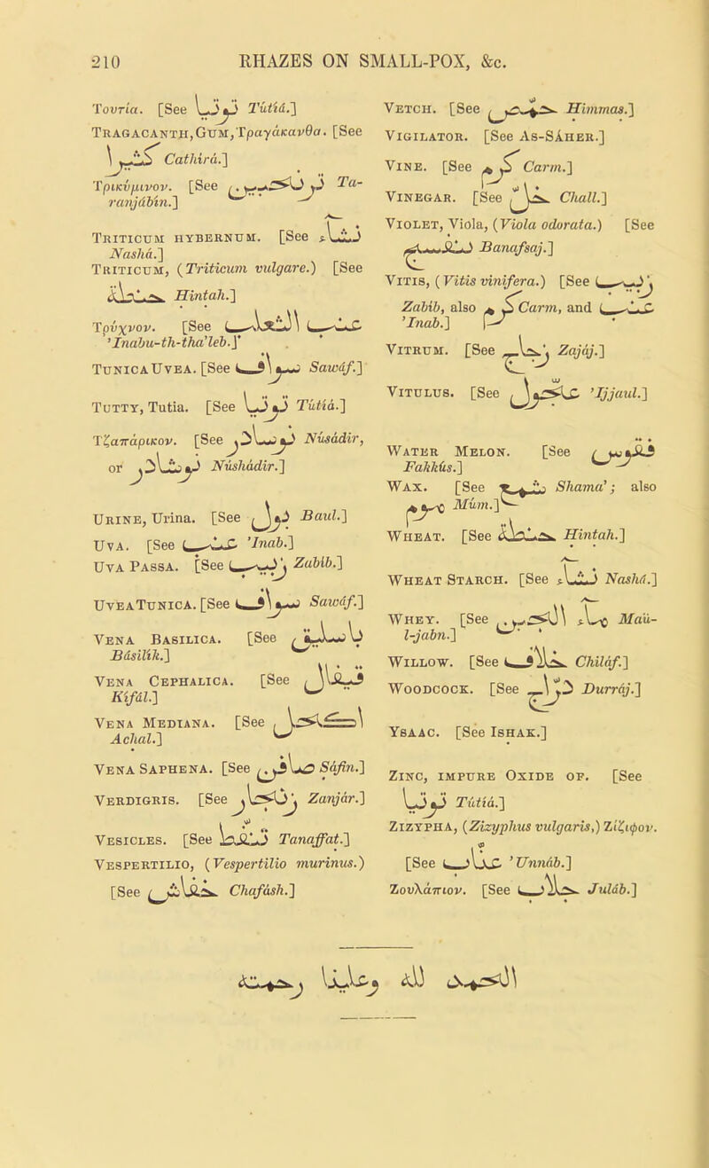 Tovria. [See 2’ut'td.'] TnAGACANTH,GUM,Tpaydicav0a. [See Cathira.'] 'tpiKvfuvov. [See ^yj ravjdbin.l ^ ^ Triticum hybernxim. [See ^-Ul3 iVds7t(x.] Tiutictim, (^Triticum vulgareJ) [See Hintah.'] Vpvxvov. [See ’Inahu-th-tha’leb.y TunicaUvea. [See Sawdf.} Tutty, Tutia. [See l-*3^ Tutta.'] T^aTrdpiKov. [See^3l-«J^' Nusddir, or Nusliadir.'\ Urine, Urina. [See Jj-? Bald.'] UvA. [See ’Inab.] UvA Passa. [See Zabib.l ■ 'J UveaTunica. [See Sawdf.'\ [See Vena Basilica. Bdsilik.'i Vena Cephalic*. [See . [See Kifdl.1 Vena Median* Achal.'] Vena Saphena. [See Lo Safin.'] Verdigris. [See^l.cy>^ Zanjar.] Vesicles. [See Tanaffat.] Vespertilio, {Vespertilio murinus.) [See Chafash.] Vetch. [See Hbnmas.] ViGiLATOR. [See As-SAher.] Vine. [See ^ S Carm.] Vinegar. [See , ChalL] Violet, Viola, {Viola odorata.) [See Banafsaj.] ■J ViTis, (Vitis mnifera.) [See i, Zabib, also ^ Carin, and ( ’Inab.] ViTRUM. [See Zajaj.] ViTCLUs. [See ’Ijjmd.] A* • Water Melon. [See / FakMs.] Wax. [See ^ Shama’; also Wheat. [See Hintah.] Wheat Starch. [See aLij Nashd.] C^- Whey. [See Ma'u- l-jab7i.] * Willow. [See Chilaf.] Woodcock. [See \ Burrdj.] Ysaac. [See Ishak.] Zinc, impure Oxide of. [See \yy Tutia.] ZizYPHA, {Zizyphus vidgaris,) Zi'^i^ov. [See ’Unnab.] ZovXcnnov. [See Juldb.]