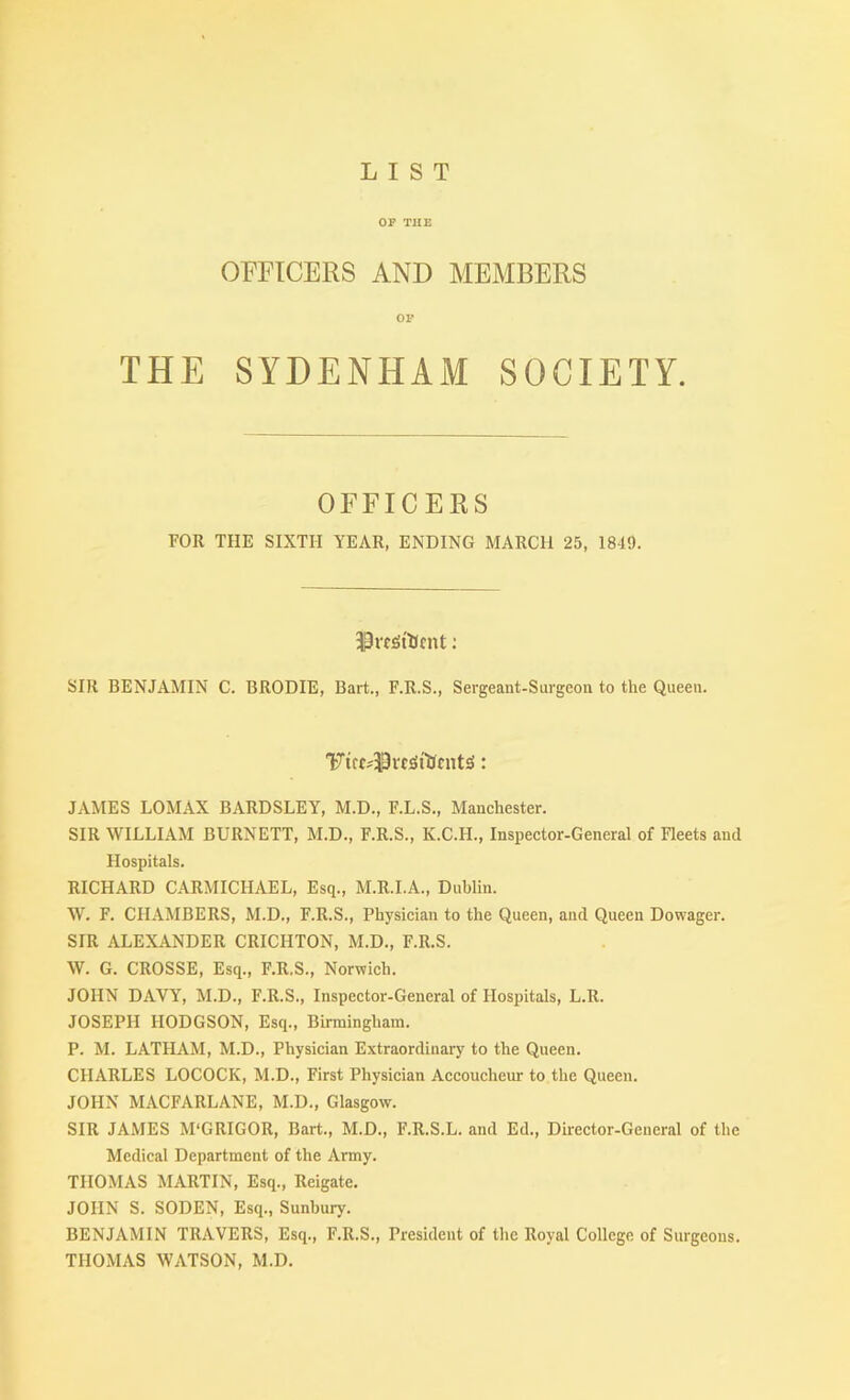 LIST OP THE OFFICERS AND MEMBERS OP THE SYDENHAM SOCIETY. OFFICERS FOR THE SIXTH YEAR, ENDING MARCH 25, 1849. 33rf^tHcnt; SIR BENJAMIN C. BRODIE, Bart., F.R.S., Sergeant-Surgeon to the Queen. JAMES LOMAX BARDSLEY, M.D., F.L.S., Manchester. SIR WILLIAM BURNETT, M.D., F.R.S., K.C.H., Inspector-General of Fleets and Hospitals. RICHARD CARMICHAEL, Esq., M.R.I.A., Dublin. W. F. CH.AMBERS, M.D., F.R.S., Physician to the Queen, and Queen Dowager. SIR ALEXANDER CRICHTON, M.D., F.R.S. W. G. CROSSE, Esq., F.R.S., Norwich. JOHN DAVY, M.D., F.R.S., Inspector-General of Hospitals, L.R. JOSEPH HODGSON, Esq., Birmingham. P. M. LATHAM, M.D., Physician Extraordinary to the Queen. CHARLES LOCOCK, M.D., First Physician Accoucheur to the Queen. JOHN MACFARLANE, M.D., Glasgow. SIR JAMES M'GRIGOR, Bart., M.D., F.R.S.L. and Ed., Director-General of the Medical Department of the Army. THOMAS MARTIN, Esq., Reigate. JOHN S. SODEN, Esq., Sunhury. BENJAMIN TRAVERS, Esq., F.R.S., President of the Royal College of Surgeons. THOMAS WATSON, M.D.