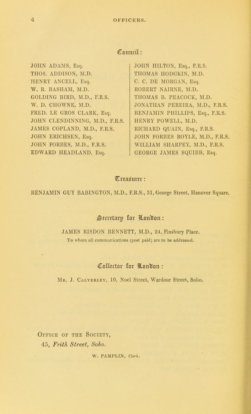 Counctl: JOHN ADAMS, Esq. THOS. ADDISON, M.D. HENRY ANCELL, Esq. W. R. BASHAM, M.D. GOLDING BIRD, M.D., E.R.S. W. D. CHOWNE, M.D. FRED. LE GROS CLARK, Esq. JOHN CLENDINNING, M.D., E.R.S. JAMES COPLAND, M.D., E.R.S. JOHN ERICHSEN, Esq. JOHN EORBES, M.D., E.R.S. EDWARD HEADLAND, Esq. JOHN HILTON, Esq., E.R.S. THOMAS HODGKIN, M.D. C. C. DE MORGAN, Esq. ROBERT NAIRNE, M.D. THOMAS B. PEACOCK, M.D. JONATHAN PEREIRA, M.D., E.R.S. BENJAMIN PHILLIPS, Esq., E.R.S. HENRY POWELL, M.D. RICHARD QUAIN, Esq., E.R.S, JOHN EORBES ROYLE, M.D., E.R.S. MHLLIAM SHARPEY, M.D., E.R.S. GEORGE JAMES SQUIBB, Esq. Cwa^Surcv: BENJAMIN GUY BABINGTON, M.D., E.R.S., 31, George Street, Hanover Square. ^eciTtaru for JCmitJon: JAMES RISDON BENNETT, M.D., 24, Einsbiuy Place. To whom all communications (post paid) are to be addressed. Collector for HonHon: Mr. J. Calverley, 10, Noel Street, W^ai'dour Street, Soho. Office of the Society, 45, Frith Street, Soho. W. PAMPLIN, Cterh.