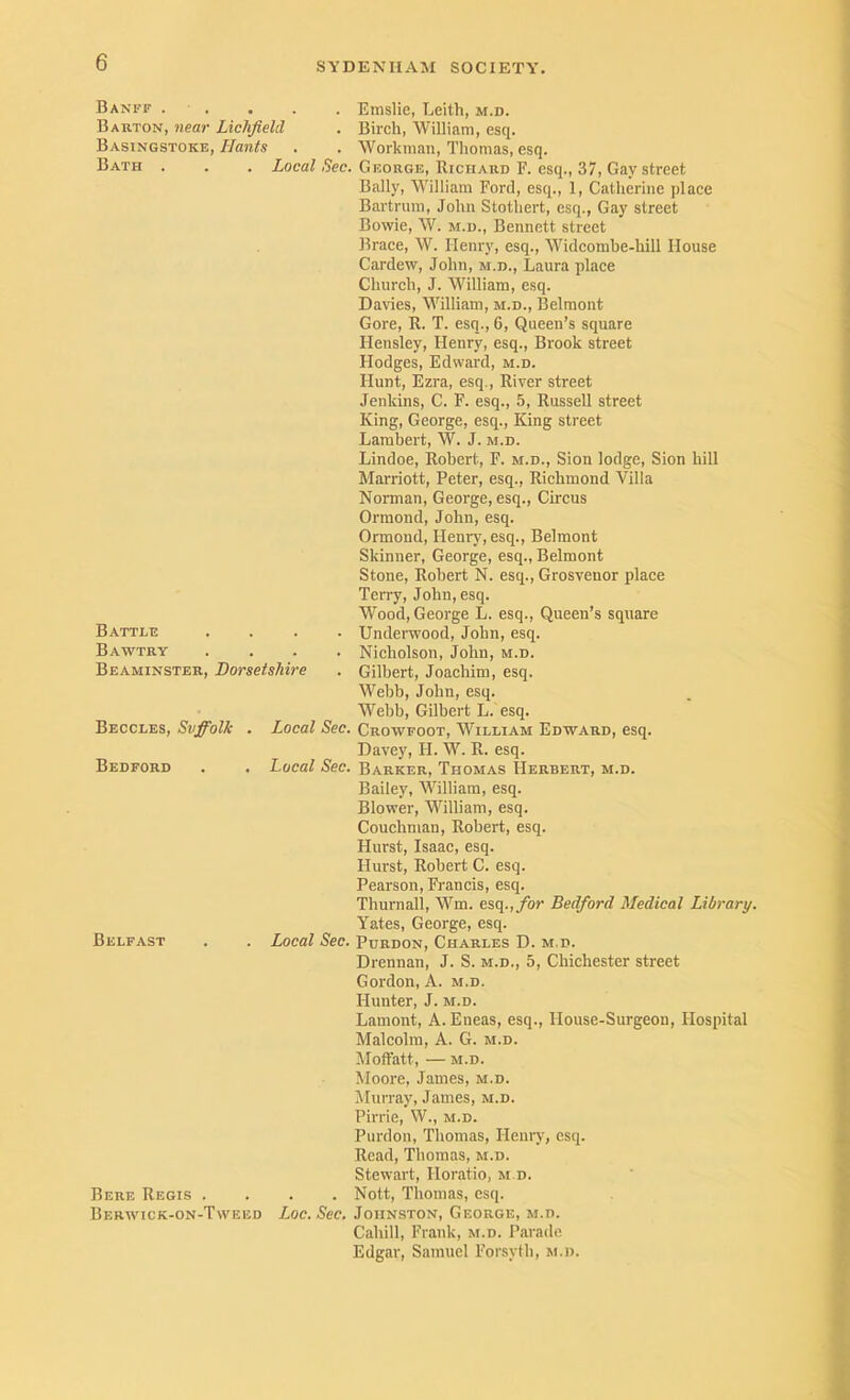 Banff . . . . . Emslie, Leith, m.d. Barton, near Lichfield . Birch, William, esq. Basingstoke, Hants . . Workman, Thomas, esq. Bath . . . ioea^ .5ec. George, Richard F. esq., 37, Gay street Bally, William Ford, esq., 1, Catherine place Bartrura, John Stothert, esq., Gay street Bowie, W. M.D., Bennett street Brace, W. Henry, esq., Widcorabe-hill House Cardew, John, m.d., Laura place Church, J. William, esq. Davies, William, m.d., Belmont Gore, R. T. esq., 6, Queen’s square Hensley, Henry, esq.. Brook street Hodges, Edward, m.d. Hunt, Ezra, esq.. River street Jenkins, C. F. esq., 5, Russell street King, George, esq.. King street Lambert, W. J. m.d. Lindoe, Robert, F. m.d., Sion lodge, Sion bill Marriott, Peter, esq., Richmond Villa Norman, George, esq.. Circus Ormond, John, esq. Ormond, Heniy, esq., Belmont Skinner, George, esq., Belmont Stone, Robert N. esq., Grosvenor place Terry, John, esq. Wood, George L. esq.. Queen’s square Battle .... Underwood, John, esq. Bawtry .... Nicholson, John, m.d. Beaminsteb, Dorsetshire . Gilbert, Joachim, esq. Webb, John, esq. Webb, Gilbert L. esq. Beccles, Svffolk . Local Sec. Crowfoot, William Edward, esq. Davey, H. W. R. esq. Bedford . . Local Sec. Barker, Thomas Herbert, m.d. Bailey, William, esq. Blower, William, esq. Couchman, Robert, esq. Hurst, Isaac, esq. Hurst, Robert C. esq. Pearson, Francis, esq. Thurnall, Wm. esq.,/or Bedford Medical Library. Yates, George, esq. Belfast . . Local Sec. Pdrdon, Charles D. m.d. Drennan, J. S. m.d., 5, Chichester street Gordon, A. m.d. Hunter, J. m.d. Lament, A. Eneas, esq., House-Surgeon, Hospital Malcolm, A. G. m.d. Moffatt, — M.D. Moore, Janies, m.d. Murray, James, m.d. Pirrie, W., m.d. Purdon, Thomas, Henry, esq. Read, Thomas, m.d. Stewart, Horatio, m d. Bere Regis .... Nott, Thomas, esq. Berivick-on-Tweed Loc. Sec. Johnston, George, m.d. Cahill, Frank, m.d. Parade Edgar, Samuel Forsyth, m.d.