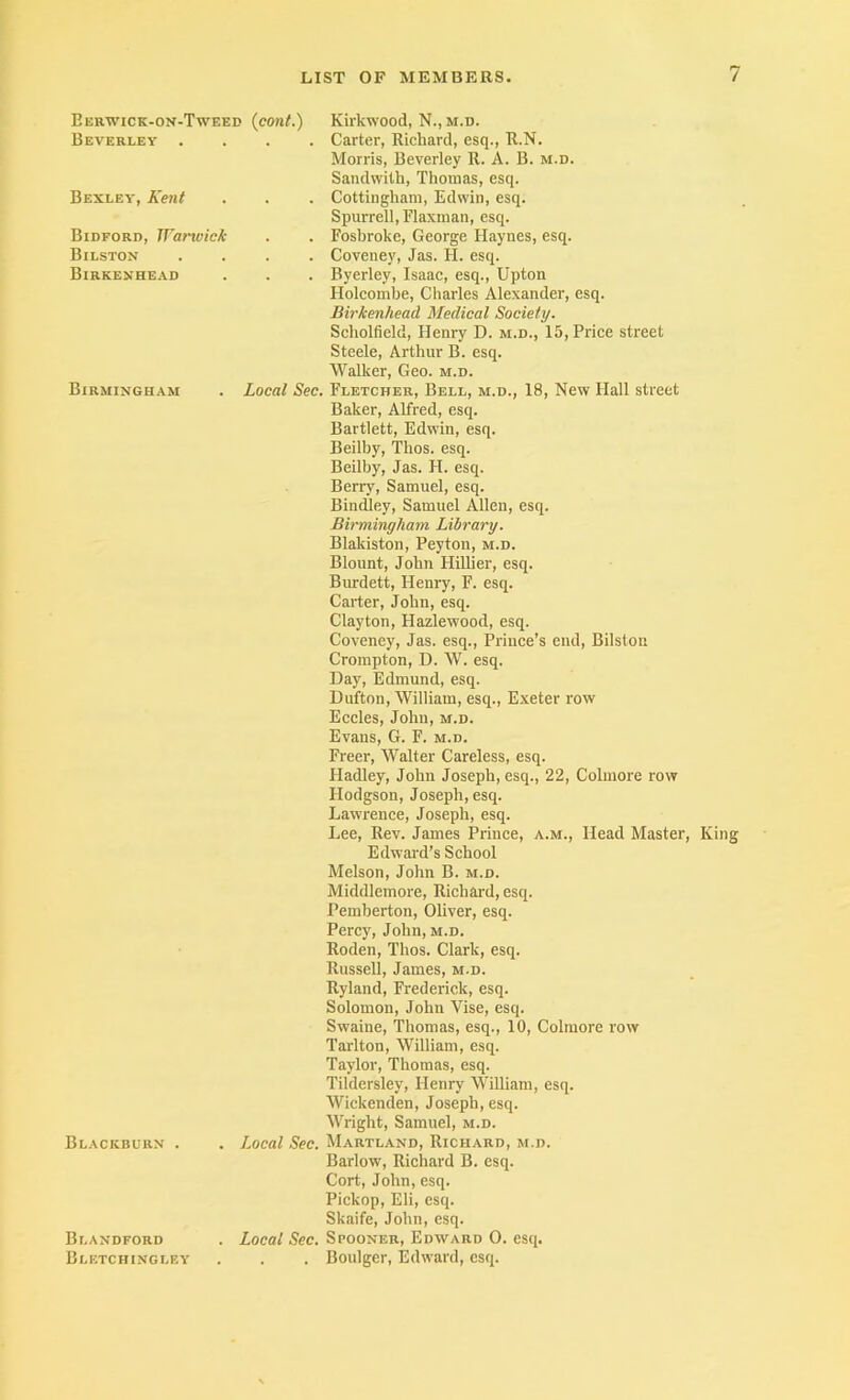 Berwick-on-Tweed {cont.) Kirkwood, N., m.d. Beverley .... Carter, Richard, esq., R.N. Bexley, Kent Morris, Beverley R. A. B. m.d. Sandwilh, Thomas, esq. . Cottingham, Edwin, esq. Spurrell,Flaxman, esq. Bidford, Wanvicfc . . Fosbroke, George Haynes, esq. Bilston Birkenhead . Coveney, Jas. H. esq. . . . Byerley, Isaac, esq., Upton Holcombe, Charles Alexander, esq. Birkenhead Medical Society. Scholfield, Henry D. m.d., 15, Price street Steele, Arthur B. esq. Walker, Geo. m.d. Birmingham . Local Sec. Fletcher, Bell, m.d., 18, New Hall street Baker, Alfred, esq. Bartlett, Edwin, esq. Beilby, Thos. esq. Beilby, Jas. FI. esq. Berry, Samuel, esq. Bindley, Samuel Allen, esq. Birmingham Library. Blakiston, Peyton, m.d. Blount, John Hillier, esq. Burdett, Henry, F. esq. Carter, John, esq. Clayton, Hazlewood, esq. Coveney, Jas. esq.. Prince’s end, Bilston Crompton, D. W. esq. Day, Edmund, esq. Dufton, William, esq., Exeter row Eccles, John, m.d. Evans, G. F. m.d. Freer, Walter Careless, esq. Hadley, John Joseph, esq., 22, Colmore row Hodgson, Joseph, esq. Lawrence, Joseph, esq. Lee, Rev. James Prince, a.m.. Head Master, King Edwai-d’s School Blackburn . Melson, John B. m.d. Middlemore, Richard, esq. Pemberton, Oliver, esq. Percy, John, m.d. Roden, Thos. Clark, esq. Russell, James, m.d. Ryland, Frederick, esq. Solomon, John Vise, esq. Swaine, Thomas, esq., 10, Colmore row Tarlton, William, esq. Taylor, Thomas, esq. Tildersley, Henry William, esq. Wickenden, Joseph, esq. Wright, Samuel, m.d. . Local Sec. Maryland, Richard, m.d. Blandford Bletchingley Barlow, Richard B. esq. Cort, John, esq. Pickop, Eli, esq. Skaife, John, esq. . Local Sec. Spooner, Edward 0. esq. . Boulger, Edward, esq.