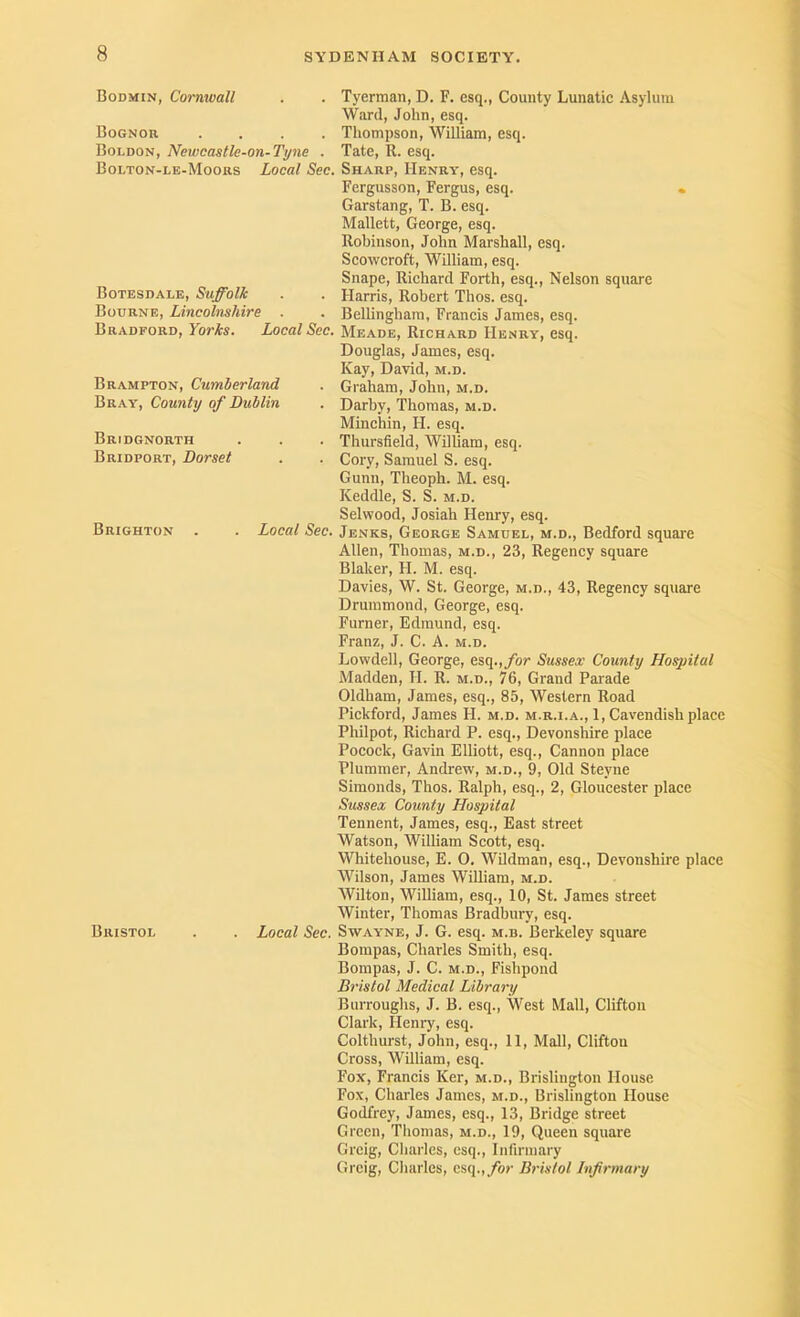 Bodmin, Cornwall Bognor .... Boldon, Newcastle-on-Ti/ne . Bolton-le-Moors Local Sec. Botesdale, Suffolk Bourne, Lincolnshire . Bradford, YorAs. Local Sec. Brampton, Cumberland Bray, County of Dublin Bridgnorth Bridport, Dorset Brighton Local Sec. Tyerman, D. F. esq., County Lunatic Asylum Ward, John, esq. Thompson, William, esq. Tate, R. esq. Sharp, Henry, esq. Fergusson, Fergus, esq. • Garstang, T. B. esq. Mallett, George, esq. Robinson, John Marshall, esq. Scowcroft, William, esq. Snape, Richard Forth, esq.. Nelson square Harris, Robert Thos. esq. Bellingham, Francis James, esq. Meade, Richard Henry, esq. Douglas, James, esq. Kay, David, m.d. Graham, John, m.d. Darby, Thomas, m.d. Minchin, H. esq. Thursfield, William, esq. Cory, Samuel S. esq. Gunn, Theoph. M. esq. Keddle, S. S. m.d. Selwood, Josiah Henry, esq. Jenks, George Samuel, m.d., Bedford square Allen, Thomas, m.d., 23, Regency square Blaker, H. M. esq. Davies, W. St. George, m.d., 43, Regency square Drummond, George, esq. Furner, Edmund, esq. Franz, J. C. A. m.d. Lowdell, George, esq.,/or Sussex County Hospital Madden, II. R. m.d., 76, Grand Parade Oldham, James, esq., 85, Western Road Pickford, James H. m.d. m.r.i.a., 1, Cavendish place Philpot, Richard P. esq., Devonshire place Pocock, Gavin Elliott, esq.. Cannon place Plummer, Andrew, m.d., 9, Old Steyne Simonds, Thos. Ralph, esq., 2, Gloucester place Sussex County Hospital Tennent, James, esq.. East street Watson, William Scott, esq. Whitehouse, E. O. WUdman, esq., Devonshire place Wilson, James William, m.d. Wilton, William, esq., 10, St. James street Winter, Thomas Bradbury, esq. Bristol . . Local Sec. Swayne, J. G. esq. m.b. Berkeley square Bompas, Charles Smith, esq. Bompas, J. C. m.d.. Fishpond Bristol Medical Library Burroughs, J. B. esq.. West Mall, Clifton Clark, Hemy, esq. Colthurst, John, esq., 11, Mall, Clifton Cross, William, esq. Fox, Francis Ker, m.d., Brislington House Fox, Charles James, m.d., Brislington House Godfrey, James, esq., 13, Bridge street Green, Tliomas, m.d., 19, Queen square Grcig, Charles, esq.. Infirmary Grcig, Charles, esq.,/or Bristol Infirmary