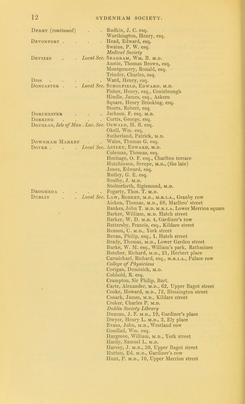 Derby {continued) . . Rudkin, J. C. esq. Worthington, Henry, esq. Devonport . . . Head, Edward, esq. Swaine, P. W. esq. Medical Society Devizes Local Sec. Seagram, Wm. B. m.d. Diss Doncaster . Anstie, Thomas Brown, esq. Montgoraei7, Ronald, esq. Trinder, Charles, esq. . . Ward, Henry, esq. Local Sec. Scholfield, Edward, m.d. Dorchester Dorking Fisher, Henry, esq., Conisbrough Hindle, James, esq., Askern Square, Henry Brooking, esq. StoiTS, Robert, esq. . Jackson, F. esq. m.b. . . Curtis, George, esq. Douglas, Isle of Man . Loc. Sec. Oswald, H. R. esq. Okell, Wm. esq. Sutherland, Patrick, m.d. Downham Market . . Wales, Thomas G. esq. Dover . Local Sec. Astley, Edward, m.d. Coleman, Thomas, esq. Heritage, 0. F. esq., Charlton terrace Hutchinson, Scrope, m.d., (the late) Jones, Edward, esq. Rutley, G. E. esq. Sonlby, J. m.d. Drogheda . Dublin Stolterforth, Sigismund, m.d. . . Fogarty, Thos. T. m.d. Local Sec. Law, Robert, m.d., m.r.i.a., Granby row Aicken, Thomas, m.d., 68, Marlbro’ street Bankes, John T. m.d. m.r.i.a. Lower Merrion square Barker, William, m.d. Hatch street Barker, W. D. m.d. 4, Gardiner’s row Battersby, Francis, esq., Kildare street Benson, C. m.d., York street Bevan, Philip, esq., 1, Hatch street Brady, Thomas, m.d.. Lower Garden street Burke, W. M. esq., William’s park, Rathmines Butcher, Richard, m.d., 21, Herbert place Carmichael, Richard, esq., m.r.i.a.. Palace row College of Physicians Corigan, Dominick, m.d. Cobbold, R. esq. Crampton, Sir Philip, Bart. Carte, Alexander, m.d., 62, Upper Bagot street Cooke, Howard, m.d., 72, Blessington street Cusack, James, m.d., Kildare street Croker, Charles P. m.d. Dublin Society Library Duncan, J. F. m.d., 19, Gardiner’s place Dfl^er, Henry L. m.d., 2, Ely place Evans, John, m.d., Westland row Goodlad, M’m. esq. Hargrove, William, m.d., York street Hardy, Samuel L. m.d. Harvey, J. m.d., 30, Upper Bagot street Hutton, Ed. M.D., Gardiner’s row Hunt, P. M.D., 10, Upper Merrion street