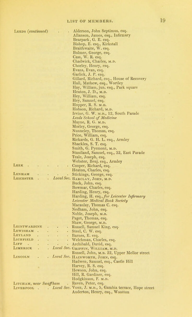 Leeds {continued) . Alderson, John Septimus, esq. Allanson, James, esq.. Infirmary Bearpark, G. E. esq. Bishop, E. esq., Kirkstall Braitiiwaite, W. esq. Bulmer, George, esq. Cass, W. R. esq. Chadwick, Charles, m.d. Chorley, Henry, esq. Evans, Evan, esq. Garlick, J. P. esq. Gillard, Richard, esq.. House of Recovery Hall, Mathew, esq., Wortley Hay, William, jun. esq.. Park square Heaton, J. D., m.d. Hey, William, esq. Hey, Samuel, esq. Hopper, R. S. m.d. Hobson, Richard, m.d. Irvine, G. W. m.d., 12, South Parade Leek . Leeds School of Medicine Mayne, R. G. m.d. Morley, George, esq. Nunneley, Thomas, esq. Price, William, esq. Rickards, G. H. L. esq., Armley Shackles, S. T. esq. Smith, G. Pyemont, m.d. Staniland, Samuel, esq., 32, East Parade Teale, Joseph, esq. Webster, Benj. esq., Armley • • Cooper, Richard, esq. Heaton, Charles, esq. Lenham Leicester . • • Stickings, George, esq. Local Sec. Barclay, John, m.d. Buck, John, esq. Bowmar, Charles, esq. Harding, Henry, esq. Harding, H. esq.,ybr Leicester Infirmary Leicester Medical Book Society Macaulay, Thomas C. esq. Nedham, John, esq. Leintwardine Lewisham . Levland Lichfield . Liff Limerick Noble, Joseph, m.b. Paget, Thomas, esq. Shaw, George, m.d. . • Russell, Samuel King, esq. • Steel, C. W. esq. • Barnes, E. esq. • • Welchman, Charles, esq. • • Archibald, David, esq. Local Sec. Griffin, William, m.d. Lincoln Russell, John, m.d. 22, Upper Mellor street Local Sec. Hainworth, John, esq. Iladwen, Samuel, esq., Castle Hill Harvey, R. S. esq. Hewson, John, esq. Hill, R. Gardiner, esq. Hodgkiiison, F. m.d. Litcham, near Swaffham . Raven, Peter, esq. Liverpool . . Local Sec. Vose, J. m.d., 5, Gambia terraee, Hope street Anderton, Henry, esq., Wootton