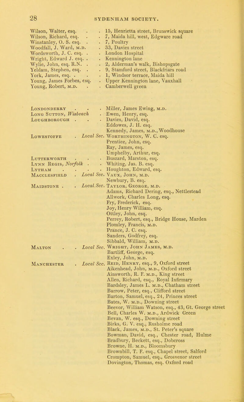 Wilson, Walter, esq. Wilson, Richard, esq. Winstanley, 0. S. esq. . Woodfall, J. Ward, m.d. Wordsworth, J. C. esq. . Wright, Edward J. esq. . Wylie, John, esq. R.N. . Yeldam, Stephen, esq. . York, James, esq. . Young, James Forhes, esq. Young, Robert, m.d. 15, Henrietta street, BrunsvTick square 7, Maida hill, west, Edgware road 7, Poultry 33, Davies street London Hospital Kennington lane 2, Alderman’s walk, Bishopsgate 9, Stamford street, Blackfriars road 1, Windsor terrace, Maida hill Upper Kennington lane, Vauxhall Camberwell green Londonderry Long Sutton, Wisbeach Loughborough . Lowestoffe . Local Sec. Lutterworth Lynn Regis, Norfolk . Lytham .... Macclesfield . Local Sec. Maidstone Local Sec. MALTON Manchester . Local Sec. . Local See. Miller, James Ewing, m.d. Ewen, Henry, esq. Davies, David, esq. Eddowes, J. H. esq. Kennedy, James, m.d., Woodhouse Worthington, W. C. esq. Prentiee, John, esq. Ray, James, esq. Umphelby, Arthur, esq. Buszard, Marston, esq. Wliiting, Jas. B. esq. Houghton, Edward, esq. Vaux, John, m.d. Newbury, B. esq. Taylor, George, m.d. Adams, Richard Dering, esq., Nettlestead Allwork, Charles Long, esq. Fry, Frederick, esq. Joy, Henry William, esq. Ottley, John, esq. Perrey, Robert, esq.. Bridge House, Marden Plomley, Francis, m.d. Prance, J. C. esq. Sanders, Godfrey, esq. Sibbald, William, m.d. Wright, John James, m.d. Bartliff, George, esq. Exley, John, m.d. Reid, Henry, esq., 9, Oxford street Aikenhead, John, m.d., Oxford street Ainsworth, R. F. m.d.. King street AUen, Richard, esq.. Royal Infirmary Bardsley, James L. m.d., Chatham street Barrow, Peter, esq., Clifford street Barton, Samuel, esq., 24, Princes street Bates, W. m.d.. Downing street Beevor, William Watson, esq., 43, Gt. George street Bell, Charles W. m.d., Ardwick Green Bevan, W. esq.. Downing street Birks, G. V. esq., Rusholme road Black, James, m.d., St. Peter’s square Bowman, David, esq., Chester road, Hulme Bradbury, Beckett, esq., Dobeross Browne, H. m.d., Bloomsbury Brownbill, T. F. esq.. Chapel street, Salford Crompton, Samuel, esq., Grosvenor street Dovington, Thomas, esq. Oxford road