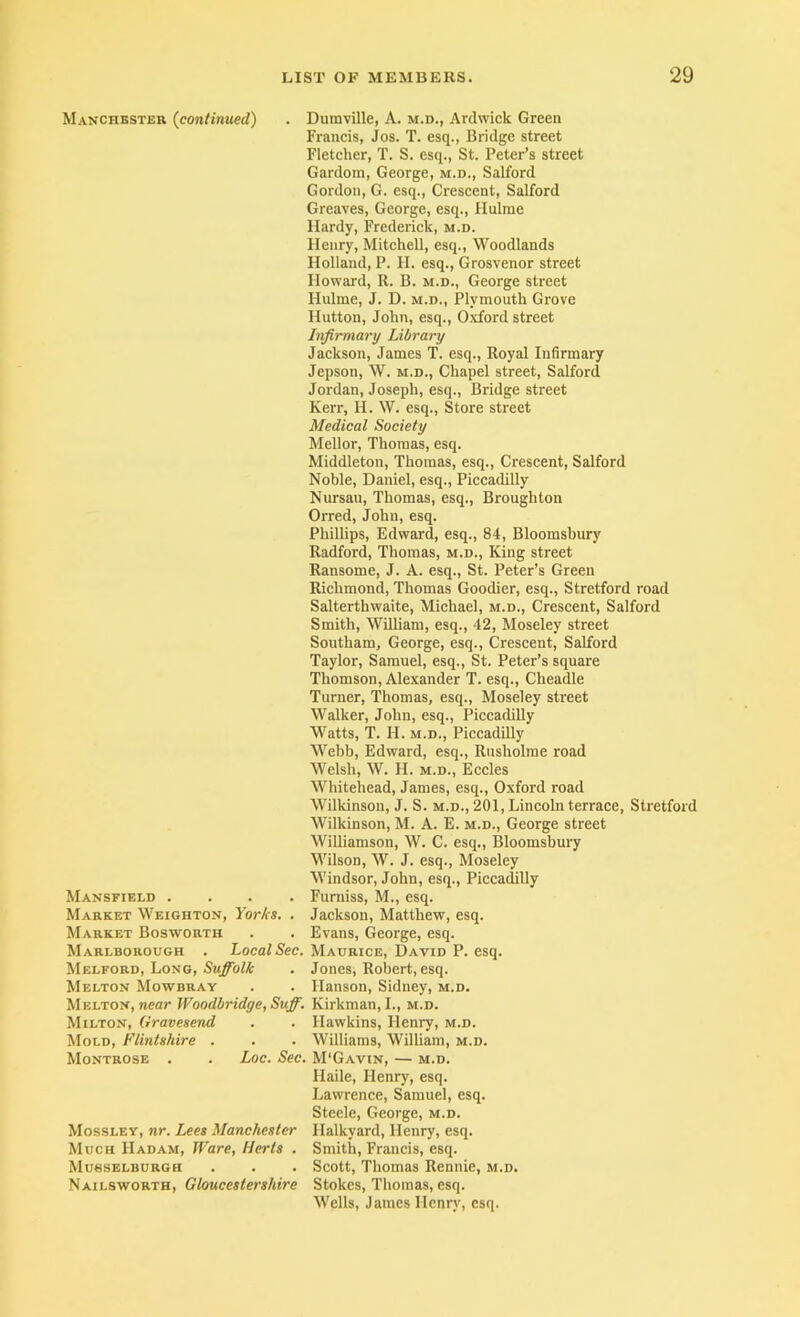 Manchester {continued) . Dumville, A. m.d., Ardwick Green Francis, Jos. T. esq., Bridge street Fletcher, T. S. esq., St. Peter’s street Gardom, George, m.d., Salford Gordon, G. esq.. Crescent, Salford Greaves, George, esq., Hulrae Hardy, Frederick, m.d. Henry, Mitchell, esq.. Woodlands Holland, P. H. esq., Grosvenor street Howard, R. B. m.d., George street Hulme, J. D. m.d., Plymouth Grove Hutton, John, esq., Oxford street Infirmary Library Jackson, James T. esq., Royal Infirmary Jepson, W. M.D., Chapel street, Salford Jordan, Joseph, esq.. Bridge street Kerr, H. W. esq.. Store street Medical Society Mellor, Thomas, esq. Middleton, Thomas, esq.. Crescent, Salford Noble, Daniel, esq., Piccadilly Nursau, Thomas, esq., Broughton Orred, John, esq. Phillips, Edward, esq., 84, Bloomsbury Radford, Thomas, m.d.. King street Ransome, J. A. esq., St. Peter’s Green Richmond, Thomas Goodier, esq., Stretford road Salterthwaite, Michael, m.d.. Crescent, Salford Smith, William, esq., 42, Moseley street Southam, George, esq.. Crescent, Salford Taylor, Samuel, esq., St. Peter’s square Thomson, Alexander T. esq., Cheadle Turner, Thomas, esq., Moseley street Walker, John, esq., Piccadilly Watts, T. H. M.D., Piccadilly Webb, Edward, esq., Rusholme road Welsh, W. H. M.D., ISccles Whitehead, James, esq., Oxford road Wilkinson, J. S. m.d., 201, Lincoln terrace, Stretford Wilkinson, M. A. E. m.d., George street Williamson, W. C. esq., Bloomsbury M’ilson, W. J. esq., Moseley Windsor, John, esq., Piccadilly Mansfield .... Furniss, M., esq. Market Weighton, Yorks. . Jackson, Matthew, esq. Market Bosworth . . Evans, George, esq. Marlborough . Local Sec. Maurice, David P. esq. Melford, Long, . Jones, Robert, esq. Melton Mowbray . . Hanson, Sidney, m.d. Melton, near Woodbridge, Suff. Kirkman, L, m.d. Milton, Gravesend . . Hawkins, Henry, m.d. Mold, Flintshire . . . Williams, William, m.d. Montrose . . Loc. Sec. M'Gavin, — m.d. Haile, Henry, esq. Lawrence, Samuel, esq. Steele, George, m.d. Mossley, nr. Lees Manchester Halkyard, Henry, esq. Much Hadam, Ware, Herts . Smith, Francis, esq. Musselburgh . . . Scott, Thomas Rennie, m.d. Nailsworth, Gloucestershire Stokes, Thomas, esq. Wells, James Henry, esq.